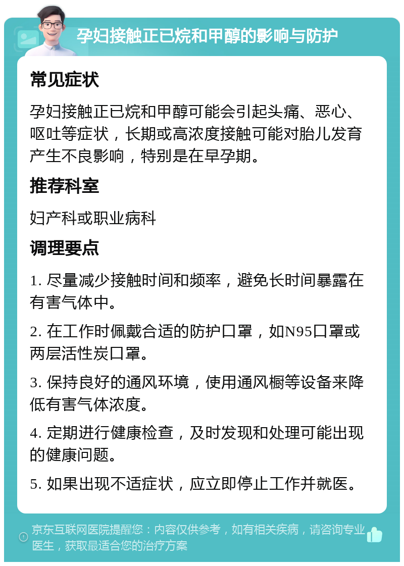 孕妇接触正已烷和甲醇的影响与防护 常见症状 孕妇接触正已烷和甲醇可能会引起头痛、恶心、呕吐等症状，长期或高浓度接触可能对胎儿发育产生不良影响，特别是在早孕期。 推荐科室 妇产科或职业病科 调理要点 1. 尽量减少接触时间和频率，避免长时间暴露在有害气体中。 2. 在工作时佩戴合适的防护口罩，如N95口罩或两层活性炭口罩。 3. 保持良好的通风环境，使用通风橱等设备来降低有害气体浓度。 4. 定期进行健康检查，及时发现和处理可能出现的健康问题。 5. 如果出现不适症状，应立即停止工作并就医。