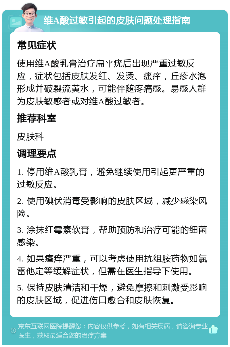 维A酸过敏引起的皮肤问题处理指南 常见症状 使用维A酸乳膏治疗扁平疣后出现严重过敏反应，症状包括皮肤发红、发烫、瘙痒，丘疹水泡形成并破裂流黄水，可能伴随疼痛感。易感人群为皮肤敏感者或对维A酸过敏者。 推荐科室 皮肤科 调理要点 1. 停用维A酸乳膏，避免继续使用引起更严重的过敏反应。 2. 使用碘伏消毒受影响的皮肤区域，减少感染风险。 3. 涂抹红霉素软膏，帮助预防和治疗可能的细菌感染。 4. 如果瘙痒严重，可以考虑使用抗组胺药物如氯雷他定等缓解症状，但需在医生指导下使用。 5. 保持皮肤清洁和干燥，避免摩擦和刺激受影响的皮肤区域，促进伤口愈合和皮肤恢复。