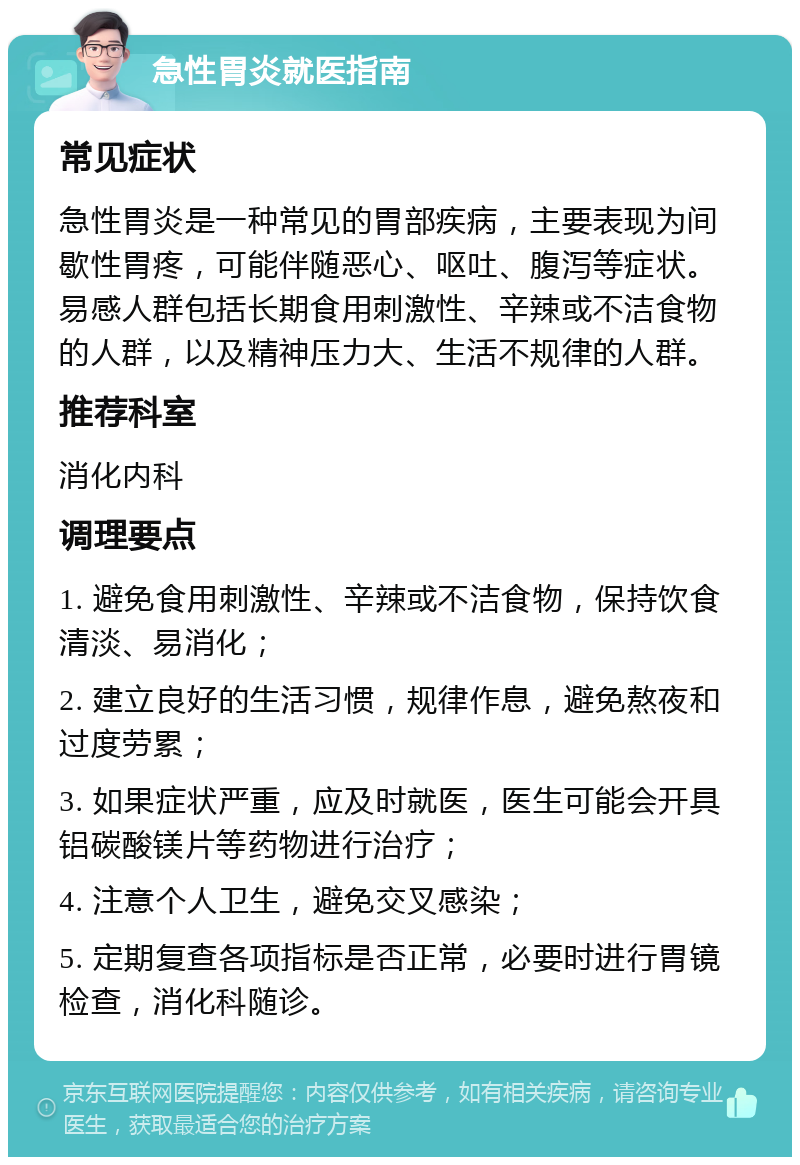 急性胃炎就医指南 常见症状 急性胃炎是一种常见的胃部疾病，主要表现为间歇性胃疼，可能伴随恶心、呕吐、腹泻等症状。易感人群包括长期食用刺激性、辛辣或不洁食物的人群，以及精神压力大、生活不规律的人群。 推荐科室 消化内科 调理要点 1. 避免食用刺激性、辛辣或不洁食物，保持饮食清淡、易消化； 2. 建立良好的生活习惯，规律作息，避免熬夜和过度劳累； 3. 如果症状严重，应及时就医，医生可能会开具铝碳酸镁片等药物进行治疗； 4. 注意个人卫生，避免交叉感染； 5. 定期复查各项指标是否正常，必要时进行胃镜检查，消化科随诊。