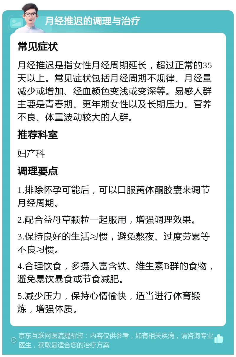 月经推迟的调理与治疗 常见症状 月经推迟是指女性月经周期延长，超过正常的35天以上。常见症状包括月经周期不规律、月经量减少或增加、经血颜色变浅或变深等。易感人群主要是青春期、更年期女性以及长期压力、营养不良、体重波动较大的人群。 推荐科室 妇产科 调理要点 1.排除怀孕可能后，可以口服黄体酮胶囊来调节月经周期。 2.配合益母草颗粒一起服用，增强调理效果。 3.保持良好的生活习惯，避免熬夜、过度劳累等不良习惯。 4.合理饮食，多摄入富含铁、维生素B群的食物，避免暴饮暴食或节食减肥。 5.减少压力，保持心情愉快，适当进行体育锻炼，增强体质。