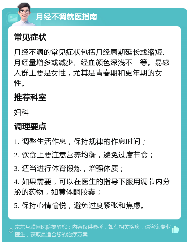 月经不调就医指南 常见症状 月经不调的常见症状包括月经周期延长或缩短、月经量增多或减少、经血颜色深浅不一等。易感人群主要是女性，尤其是青春期和更年期的女性。 推荐科室 妇科 调理要点 1. 调整生活作息，保持规律的作息时间； 2. 饮食上要注意营养均衡，避免过度节食； 3. 适当进行体育锻炼，增强体质； 4. 如果需要，可以在医生的指导下服用调节内分泌的药物，如黄体酮胶囊； 5. 保持心情愉悦，避免过度紧张和焦虑。