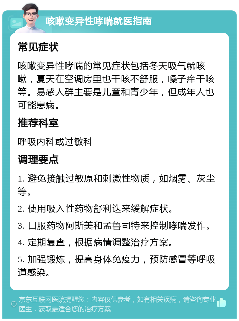 咳嗽变异性哮喘就医指南 常见症状 咳嗽变异性哮喘的常见症状包括冬天吸气就咳嗽，夏天在空调房里也干咳不舒服，嗓子痒干咳等。易感人群主要是儿童和青少年，但成年人也可能患病。 推荐科室 呼吸内科或过敏科 调理要点 1. 避免接触过敏原和刺激性物质，如烟雾、灰尘等。 2. 使用吸入性药物舒利迭来缓解症状。 3. 口服药物阿斯美和孟鲁司特来控制哮喘发作。 4. 定期复查，根据病情调整治疗方案。 5. 加强锻炼，提高身体免疫力，预防感冒等呼吸道感染。