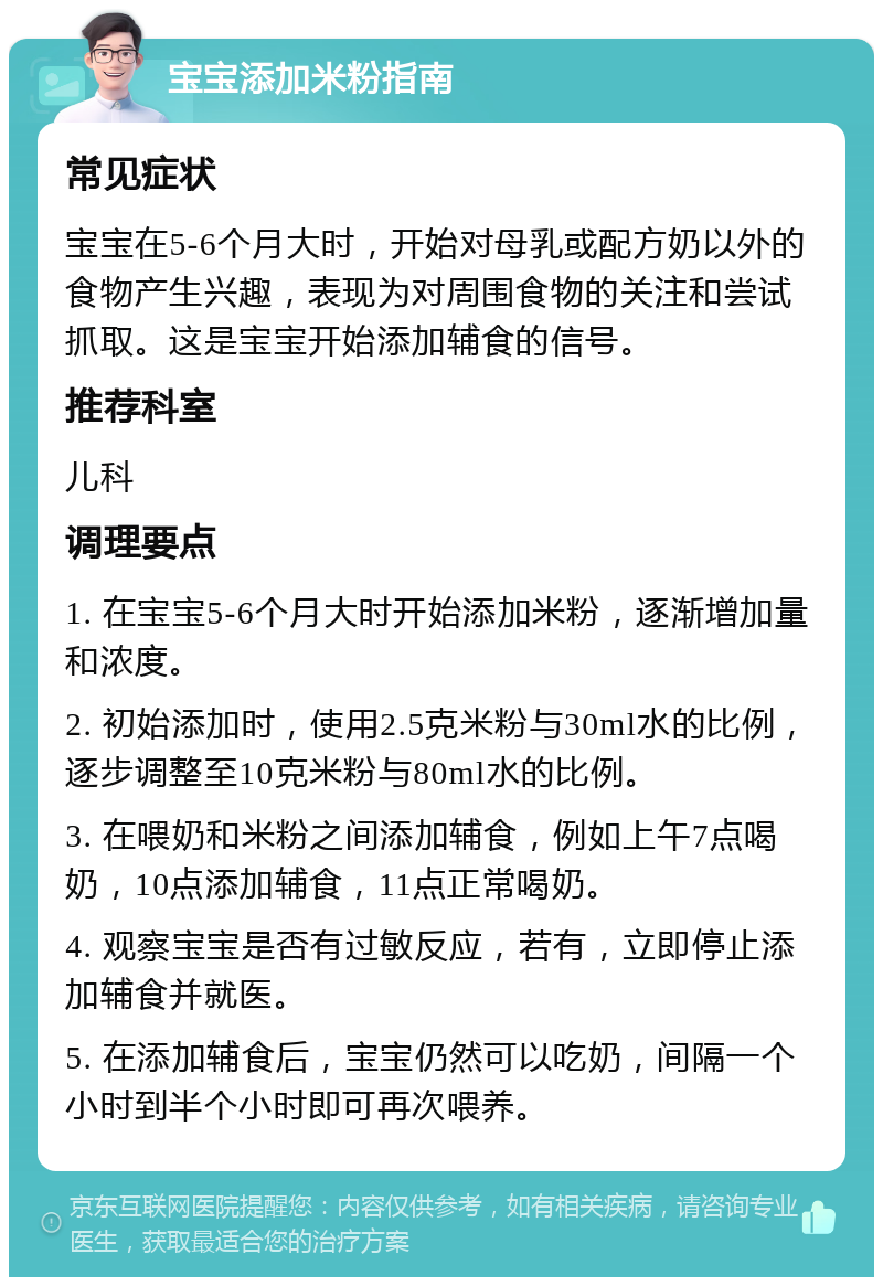 宝宝添加米粉指南 常见症状 宝宝在5-6个月大时，开始对母乳或配方奶以外的食物产生兴趣，表现为对周围食物的关注和尝试抓取。这是宝宝开始添加辅食的信号。 推荐科室 儿科 调理要点 1. 在宝宝5-6个月大时开始添加米粉，逐渐增加量和浓度。 2. 初始添加时，使用2.5克米粉与30ml水的比例，逐步调整至10克米粉与80ml水的比例。 3. 在喂奶和米粉之间添加辅食，例如上午7点喝奶，10点添加辅食，11点正常喝奶。 4. 观察宝宝是否有过敏反应，若有，立即停止添加辅食并就医。 5. 在添加辅食后，宝宝仍然可以吃奶，间隔一个小时到半个小时即可再次喂养。