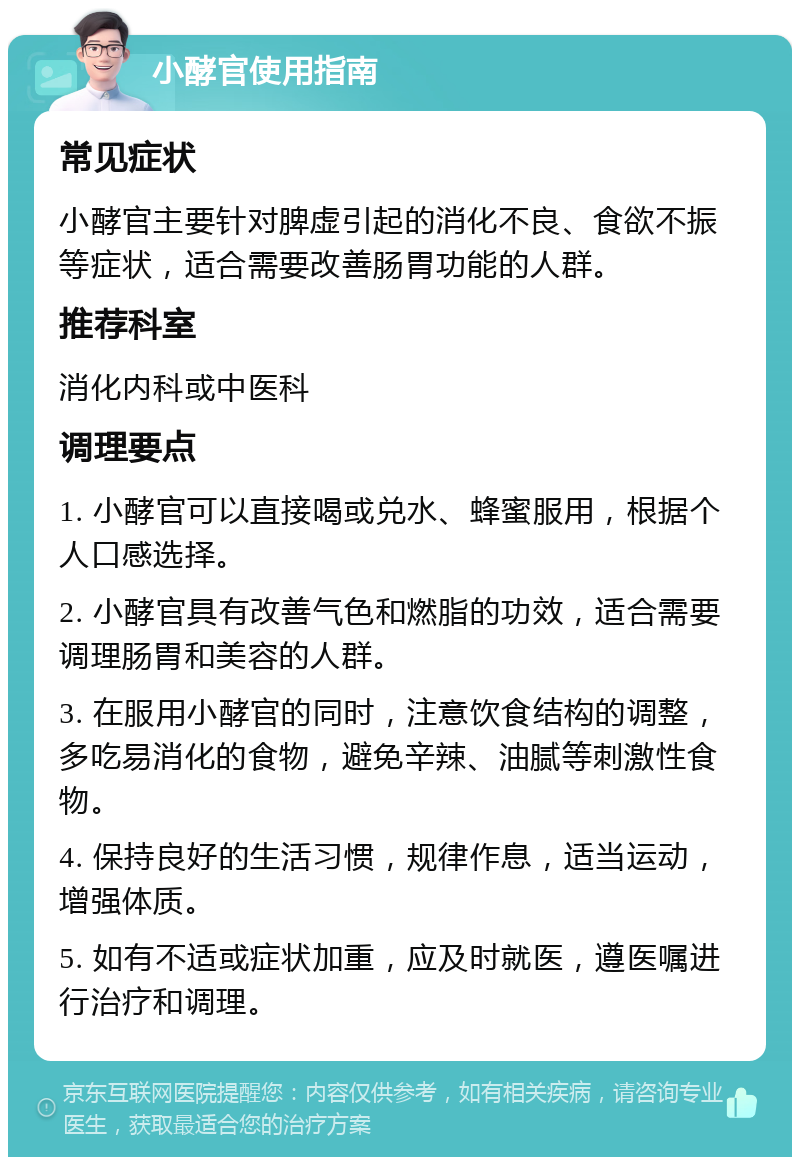 小酵官使用指南 常见症状 小酵官主要针对脾虚引起的消化不良、食欲不振等症状，适合需要改善肠胃功能的人群。 推荐科室 消化内科或中医科 调理要点 1. 小酵官可以直接喝或兑水、蜂蜜服用，根据个人口感选择。 2. 小酵官具有改善气色和燃脂的功效，适合需要调理肠胃和美容的人群。 3. 在服用小酵官的同时，注意饮食结构的调整，多吃易消化的食物，避免辛辣、油腻等刺激性食物。 4. 保持良好的生活习惯，规律作息，适当运动，增强体质。 5. 如有不适或症状加重，应及时就医，遵医嘱进行治疗和调理。