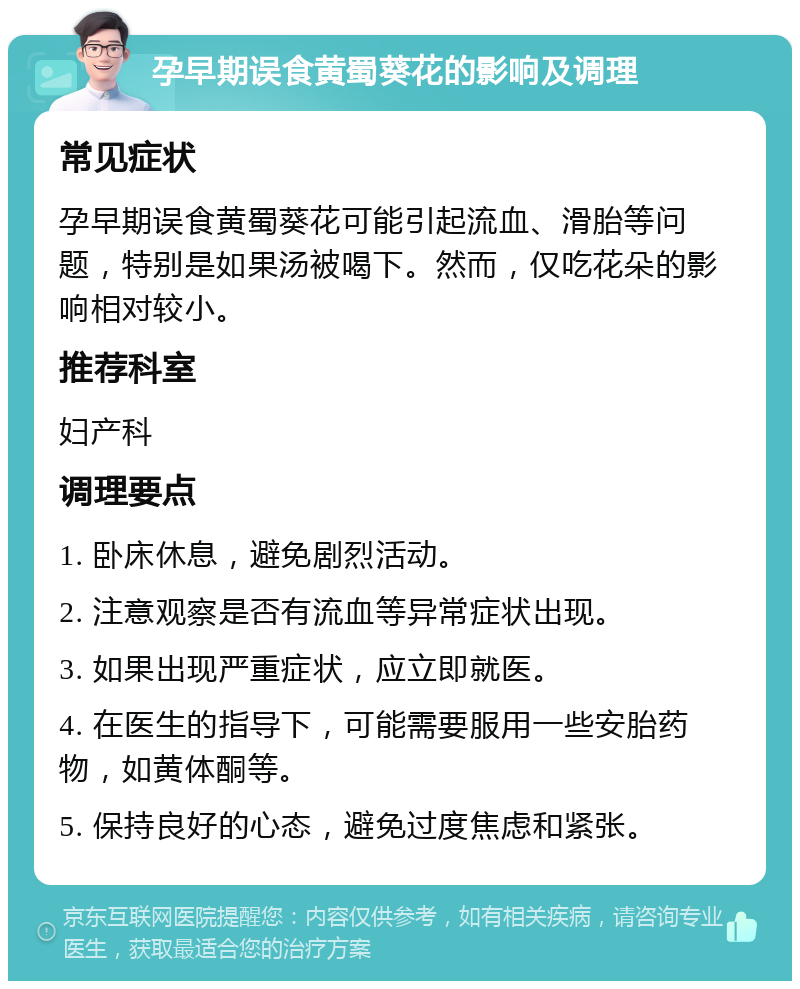 孕早期误食黄蜀葵花的影响及调理 常见症状 孕早期误食黄蜀葵花可能引起流血、滑胎等问题，特别是如果汤被喝下。然而，仅吃花朵的影响相对较小。 推荐科室 妇产科 调理要点 1. 卧床休息，避免剧烈活动。 2. 注意观察是否有流血等异常症状出现。 3. 如果出现严重症状，应立即就医。 4. 在医生的指导下，可能需要服用一些安胎药物，如黄体酮等。 5. 保持良好的心态，避免过度焦虑和紧张。