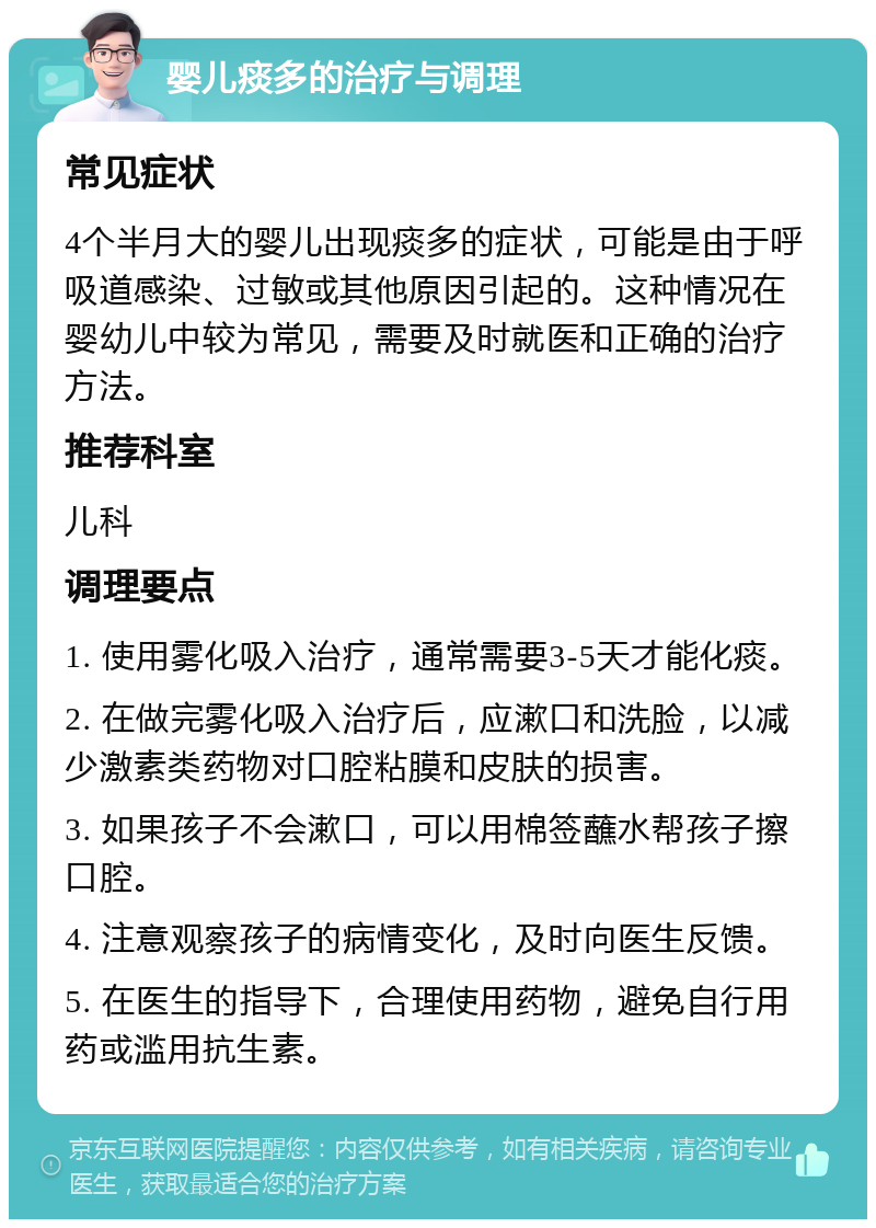 婴儿痰多的治疗与调理 常见症状 4个半月大的婴儿出现痰多的症状，可能是由于呼吸道感染、过敏或其他原因引起的。这种情况在婴幼儿中较为常见，需要及时就医和正确的治疗方法。 推荐科室 儿科 调理要点 1. 使用雾化吸入治疗，通常需要3-5天才能化痰。 2. 在做完雾化吸入治疗后，应漱口和洗脸，以减少激素类药物对口腔粘膜和皮肤的损害。 3. 如果孩子不会漱口，可以用棉签蘸水帮孩子擦口腔。 4. 注意观察孩子的病情变化，及时向医生反馈。 5. 在医生的指导下，合理使用药物，避免自行用药或滥用抗生素。