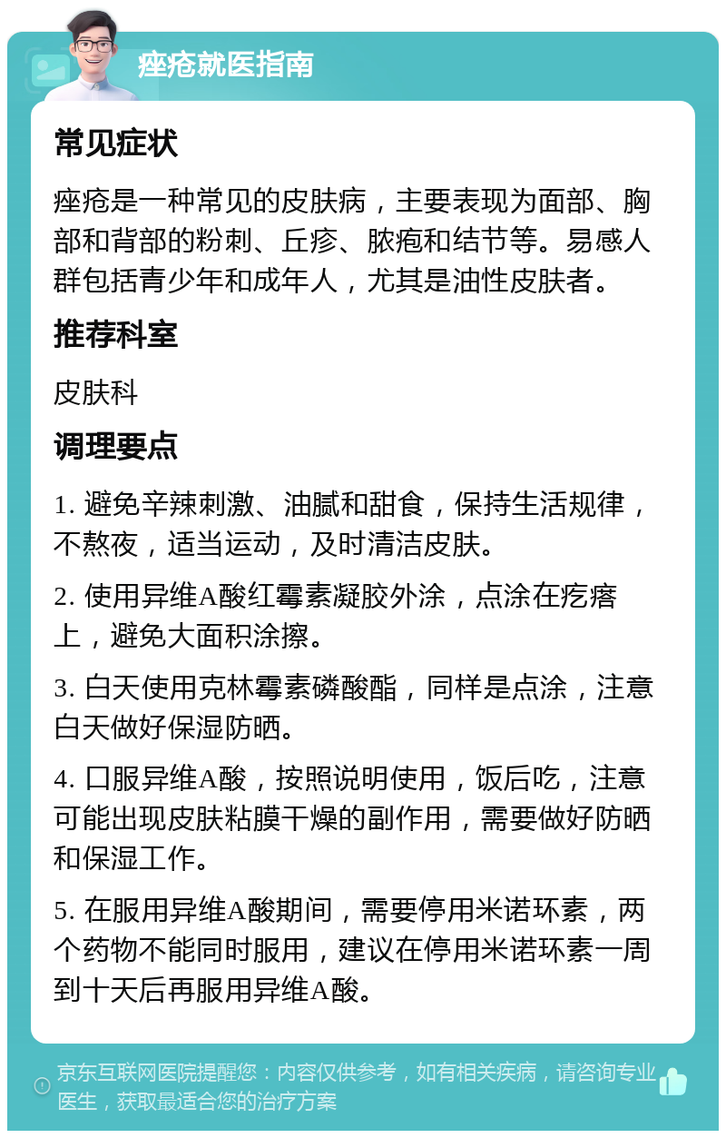 痤疮就医指南 常见症状 痤疮是一种常见的皮肤病，主要表现为面部、胸部和背部的粉刺、丘疹、脓疱和结节等。易感人群包括青少年和成年人，尤其是油性皮肤者。 推荐科室 皮肤科 调理要点 1. 避免辛辣刺激、油腻和甜食，保持生活规律，不熬夜，适当运动，及时清洁皮肤。 2. 使用异维A酸红霉素凝胶外涂，点涂在疙瘩上，避免大面积涂擦。 3. 白天使用克林霉素磷酸酯，同样是点涂，注意白天做好保湿防晒。 4. 口服异维A酸，按照说明使用，饭后吃，注意可能出现皮肤粘膜干燥的副作用，需要做好防晒和保湿工作。 5. 在服用异维A酸期间，需要停用米诺环素，两个药物不能同时服用，建议在停用米诺环素一周到十天后再服用异维A酸。