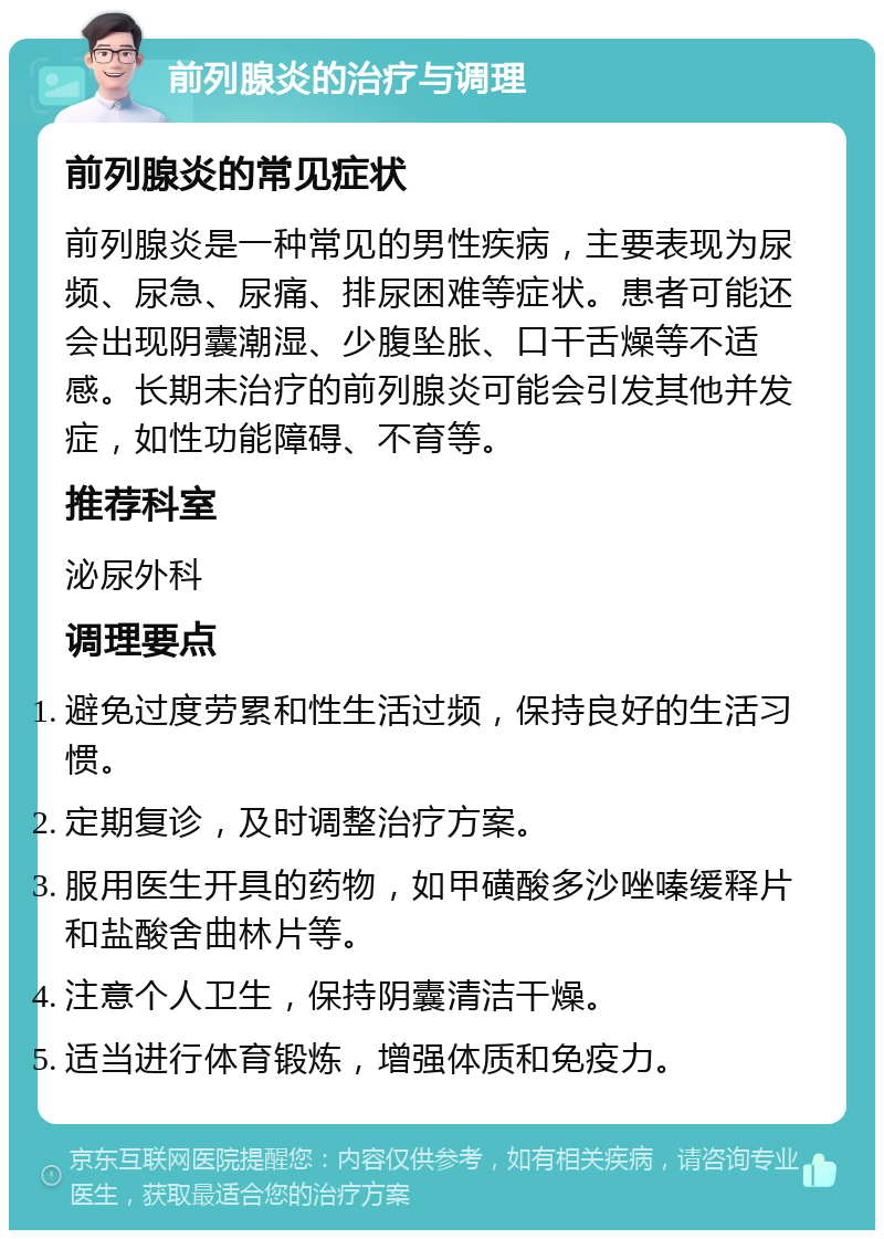 前列腺炎的治疗与调理 前列腺炎的常见症状 前列腺炎是一种常见的男性疾病，主要表现为尿频、尿急、尿痛、排尿困难等症状。患者可能还会出现阴囊潮湿、少腹坠胀、口干舌燥等不适感。长期未治疗的前列腺炎可能会引发其他并发症，如性功能障碍、不育等。 推荐科室 泌尿外科 调理要点 避免过度劳累和性生活过频，保持良好的生活习惯。 定期复诊，及时调整治疗方案。 服用医生开具的药物，如甲磺酸多沙唑嗪缓释片和盐酸舍曲林片等。 注意个人卫生，保持阴囊清洁干燥。 适当进行体育锻炼，增强体质和免疫力。