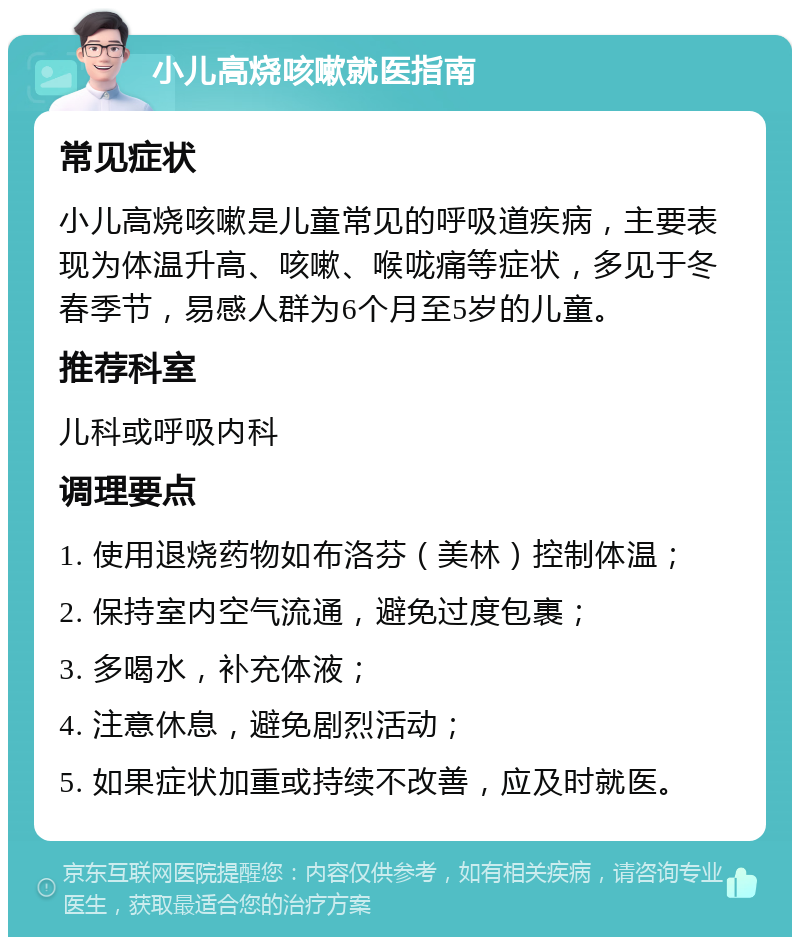 小儿高烧咳嗽就医指南 常见症状 小儿高烧咳嗽是儿童常见的呼吸道疾病，主要表现为体温升高、咳嗽、喉咙痛等症状，多见于冬春季节，易感人群为6个月至5岁的儿童。 推荐科室 儿科或呼吸内科 调理要点 1. 使用退烧药物如布洛芬（美林）控制体温； 2. 保持室内空气流通，避免过度包裹； 3. 多喝水，补充体液； 4. 注意休息，避免剧烈活动； 5. 如果症状加重或持续不改善，应及时就医。