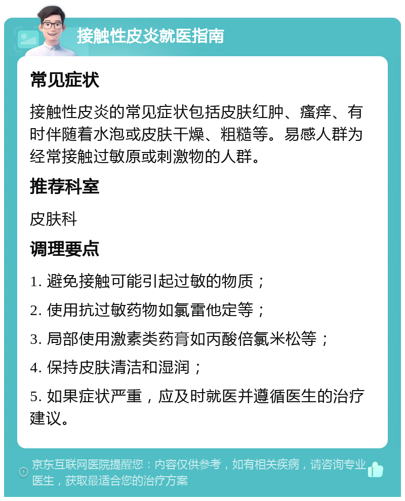 接触性皮炎就医指南 常见症状 接触性皮炎的常见症状包括皮肤红肿、瘙痒、有时伴随着水泡或皮肤干燥、粗糙等。易感人群为经常接触过敏原或刺激物的人群。 推荐科室 皮肤科 调理要点 1. 避免接触可能引起过敏的物质； 2. 使用抗过敏药物如氯雷他定等； 3. 局部使用激素类药膏如丙酸倍氯米松等； 4. 保持皮肤清洁和湿润； 5. 如果症状严重，应及时就医并遵循医生的治疗建议。