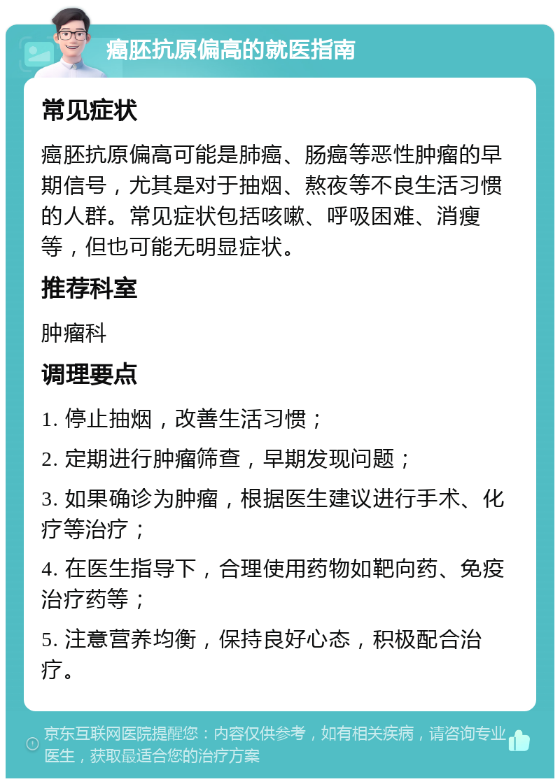 癌胚抗原偏高的就医指南 常见症状 癌胚抗原偏高可能是肺癌、肠癌等恶性肿瘤的早期信号，尤其是对于抽烟、熬夜等不良生活习惯的人群。常见症状包括咳嗽、呼吸困难、消瘦等，但也可能无明显症状。 推荐科室 肿瘤科 调理要点 1. 停止抽烟，改善生活习惯； 2. 定期进行肿瘤筛查，早期发现问题； 3. 如果确诊为肿瘤，根据医生建议进行手术、化疗等治疗； 4. 在医生指导下，合理使用药物如靶向药、免疫治疗药等； 5. 注意营养均衡，保持良好心态，积极配合治疗。