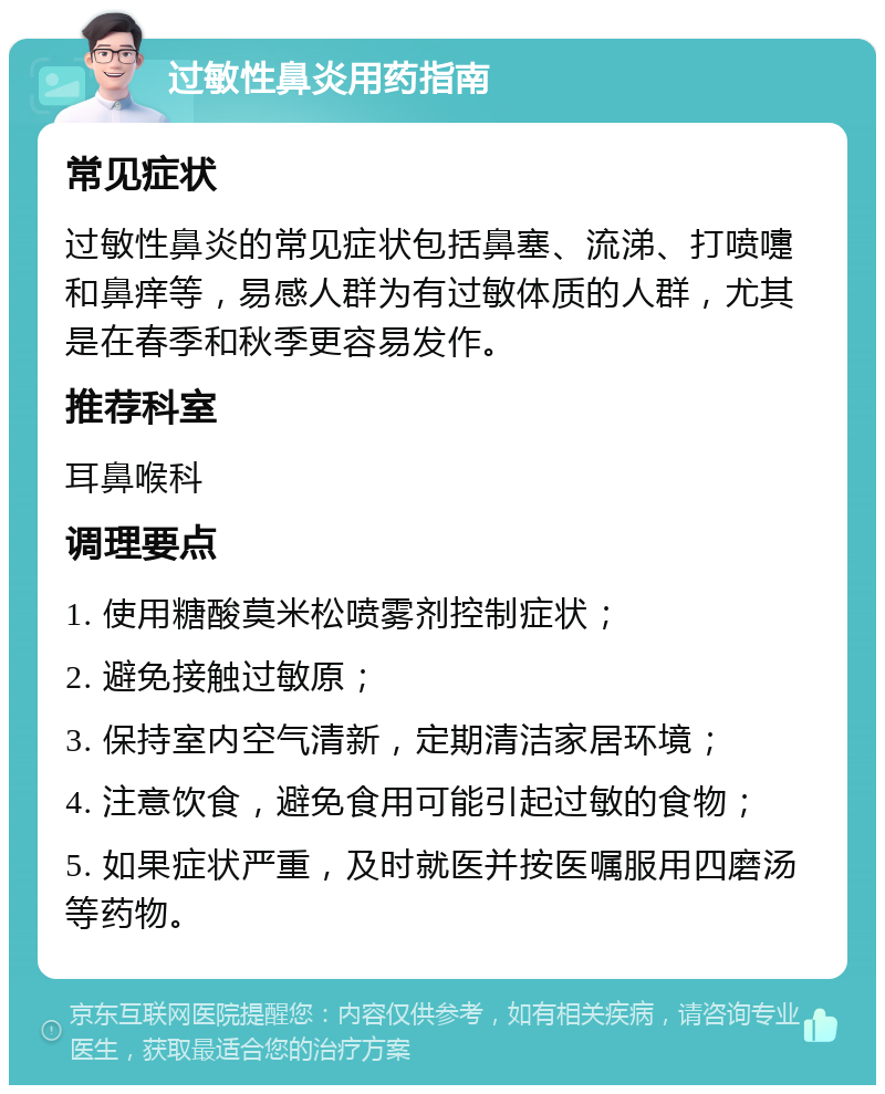 过敏性鼻炎用药指南 常见症状 过敏性鼻炎的常见症状包括鼻塞、流涕、打喷嚏和鼻痒等，易感人群为有过敏体质的人群，尤其是在春季和秋季更容易发作。 推荐科室 耳鼻喉科 调理要点 1. 使用糖酸莫米松喷雾剂控制症状； 2. 避免接触过敏原； 3. 保持室内空气清新，定期清洁家居环境； 4. 注意饮食，避免食用可能引起过敏的食物； 5. 如果症状严重，及时就医并按医嘱服用四磨汤等药物。