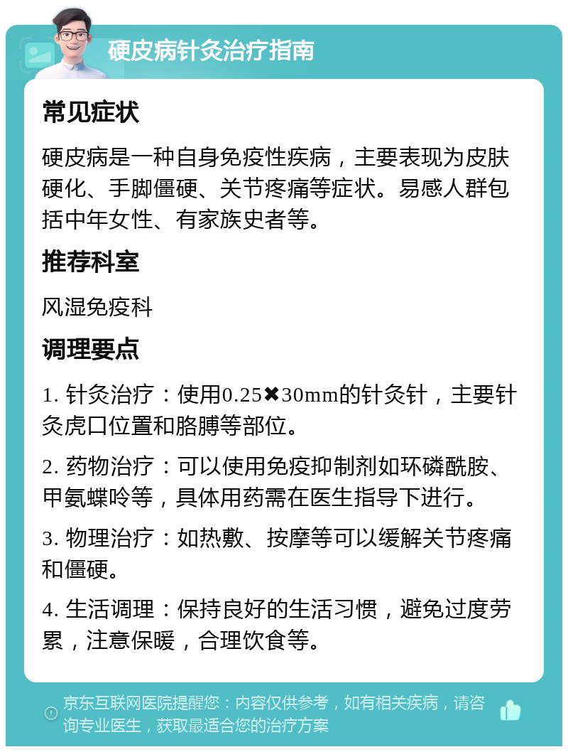 硬皮病针灸治疗指南 常见症状 硬皮病是一种自身免疫性疾病，主要表现为皮肤硬化、手脚僵硬、关节疼痛等症状。易感人群包括中年女性、有家族史者等。 推荐科室 风湿免疫科 调理要点 1. 针灸治疗：使用0.25✖️30mm的针灸针，主要针灸虎口位置和胳膊等部位。 2. 药物治疗：可以使用免疫抑制剂如环磷酰胺、甲氨蝶呤等，具体用药需在医生指导下进行。 3. 物理治疗：如热敷、按摩等可以缓解关节疼痛和僵硬。 4. 生活调理：保持良好的生活习惯，避免过度劳累，注意保暖，合理饮食等。