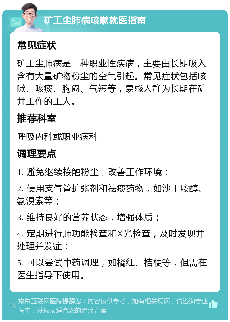 矿工尘肺病咳嗽就医指南 常见症状 矿工尘肺病是一种职业性疾病，主要由长期吸入含有大量矿物粉尘的空气引起。常见症状包括咳嗽、咳痰、胸闷、气短等，易感人群为长期在矿井工作的工人。 推荐科室 呼吸内科或职业病科 调理要点 1. 避免继续接触粉尘，改善工作环境； 2. 使用支气管扩张剂和祛痰药物，如沙丁胺醇、氨溴索等； 3. 维持良好的营养状态，增强体质； 4. 定期进行肺功能检查和X光检查，及时发现并处理并发症； 5. 可以尝试中药调理，如橘红、桔梗等，但需在医生指导下使用。