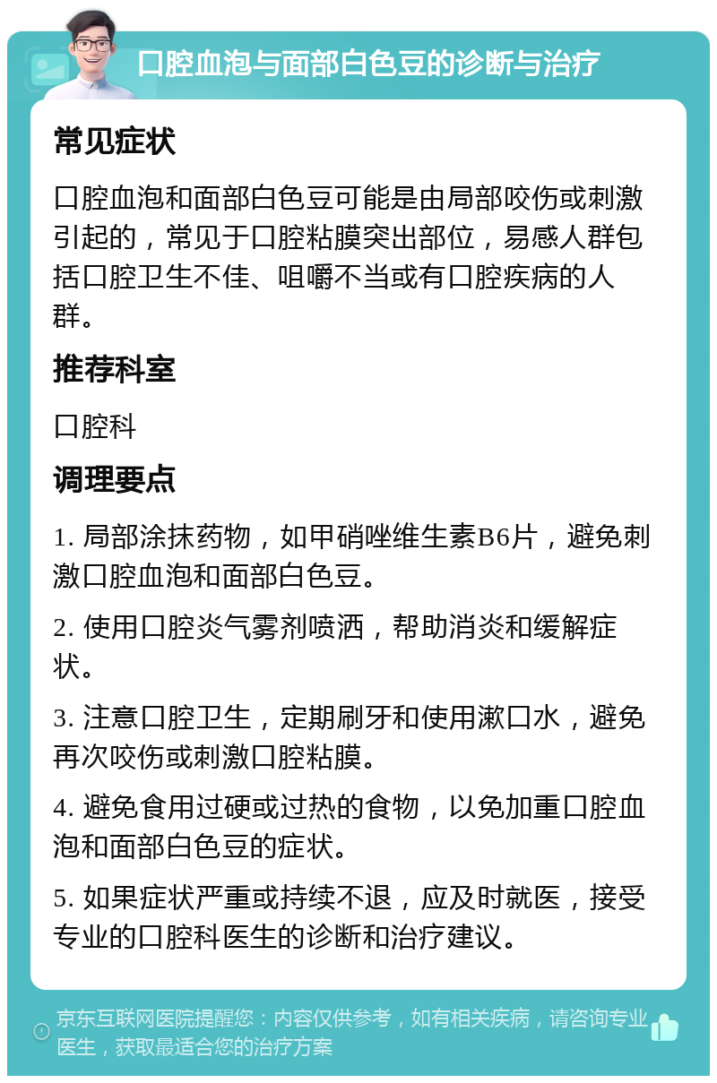 口腔血泡与面部白色豆的诊断与治疗 常见症状 口腔血泡和面部白色豆可能是由局部咬伤或刺激引起的，常见于口腔粘膜突出部位，易感人群包括口腔卫生不佳、咀嚼不当或有口腔疾病的人群。 推荐科室 口腔科 调理要点 1. 局部涂抹药物，如甲硝唑维生素B6片，避免刺激口腔血泡和面部白色豆。 2. 使用口腔炎气雾剂喷洒，帮助消炎和缓解症状。 3. 注意口腔卫生，定期刷牙和使用漱口水，避免再次咬伤或刺激口腔粘膜。 4. 避免食用过硬或过热的食物，以免加重口腔血泡和面部白色豆的症状。 5. 如果症状严重或持续不退，应及时就医，接受专业的口腔科医生的诊断和治疗建议。