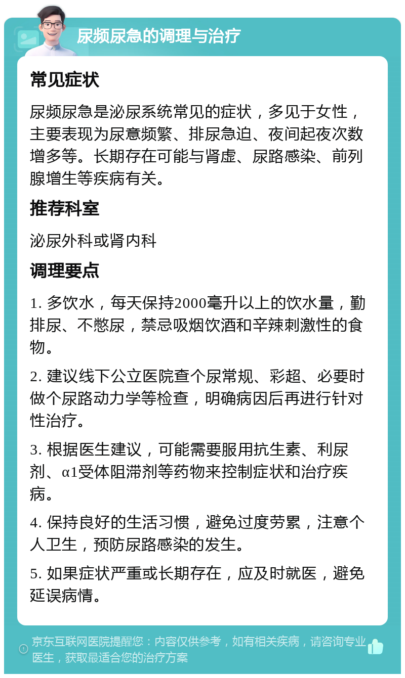 尿频尿急的调理与治疗 常见症状 尿频尿急是泌尿系统常见的症状，多见于女性，主要表现为尿意频繁、排尿急迫、夜间起夜次数增多等。长期存在可能与肾虚、尿路感染、前列腺增生等疾病有关。 推荐科室 泌尿外科或肾内科 调理要点 1. 多饮水，每天保持2000毫升以上的饮水量，勤排尿、不憋尿，禁忌吸烟饮酒和辛辣刺激性的食物。 2. 建议线下公立医院查个尿常规、彩超、必要时做个尿路动力学等检查，明确病因后再进行针对性治疗。 3. 根据医生建议，可能需要服用抗生素、利尿剂、α1受体阻滞剂等药物来控制症状和治疗疾病。 4. 保持良好的生活习惯，避免过度劳累，注意个人卫生，预防尿路感染的发生。 5. 如果症状严重或长期存在，应及时就医，避免延误病情。