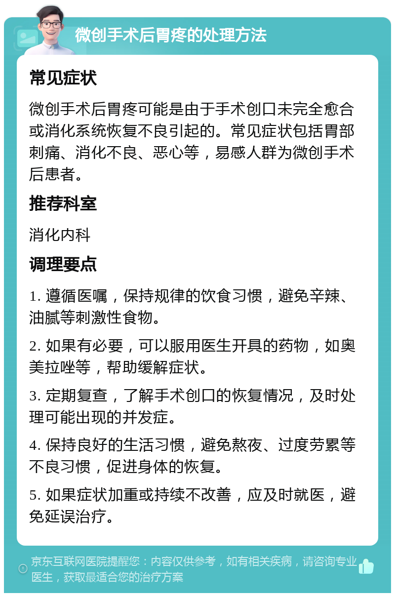 微创手术后胃疼的处理方法 常见症状 微创手术后胃疼可能是由于手术创口未完全愈合或消化系统恢复不良引起的。常见症状包括胃部刺痛、消化不良、恶心等，易感人群为微创手术后患者。 推荐科室 消化内科 调理要点 1. 遵循医嘱，保持规律的饮食习惯，避免辛辣、油腻等刺激性食物。 2. 如果有必要，可以服用医生开具的药物，如奥美拉唑等，帮助缓解症状。 3. 定期复查，了解手术创口的恢复情况，及时处理可能出现的并发症。 4. 保持良好的生活习惯，避免熬夜、过度劳累等不良习惯，促进身体的恢复。 5. 如果症状加重或持续不改善，应及时就医，避免延误治疗。