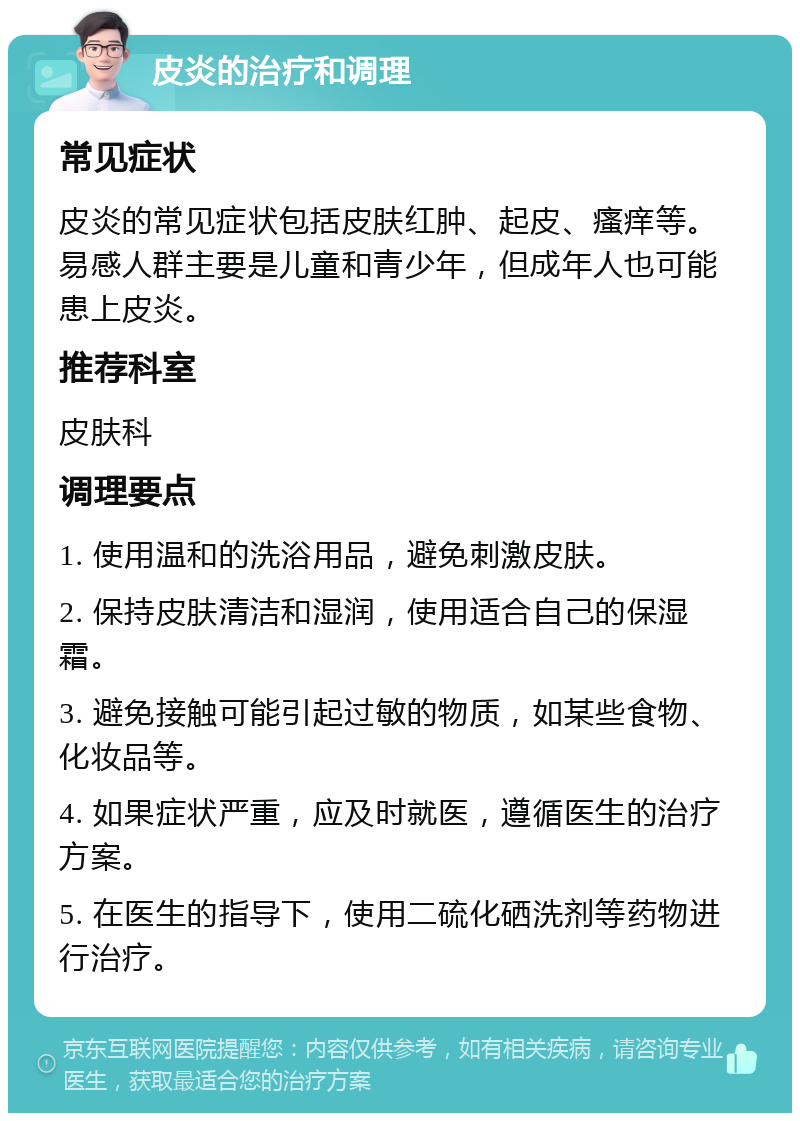 皮炎的治疗和调理 常见症状 皮炎的常见症状包括皮肤红肿、起皮、瘙痒等。易感人群主要是儿童和青少年，但成年人也可能患上皮炎。 推荐科室 皮肤科 调理要点 1. 使用温和的洗浴用品，避免刺激皮肤。 2. 保持皮肤清洁和湿润，使用适合自己的保湿霜。 3. 避免接触可能引起过敏的物质，如某些食物、化妆品等。 4. 如果症状严重，应及时就医，遵循医生的治疗方案。 5. 在医生的指导下，使用二硫化硒洗剂等药物进行治疗。