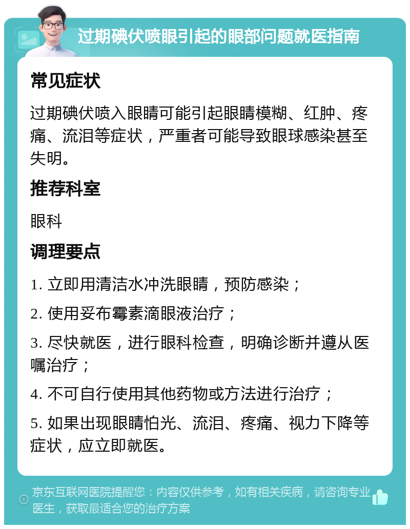 过期碘伏喷眼引起的眼部问题就医指南 常见症状 过期碘伏喷入眼睛可能引起眼睛模糊、红肿、疼痛、流泪等症状，严重者可能导致眼球感染甚至失明。 推荐科室 眼科 调理要点 1. 立即用清洁水冲洗眼睛，预防感染； 2. 使用妥布霉素滴眼液治疗； 3. 尽快就医，进行眼科检查，明确诊断并遵从医嘱治疗； 4. 不可自行使用其他药物或方法进行治疗； 5. 如果出现眼睛怕光、流泪、疼痛、视力下降等症状，应立即就医。