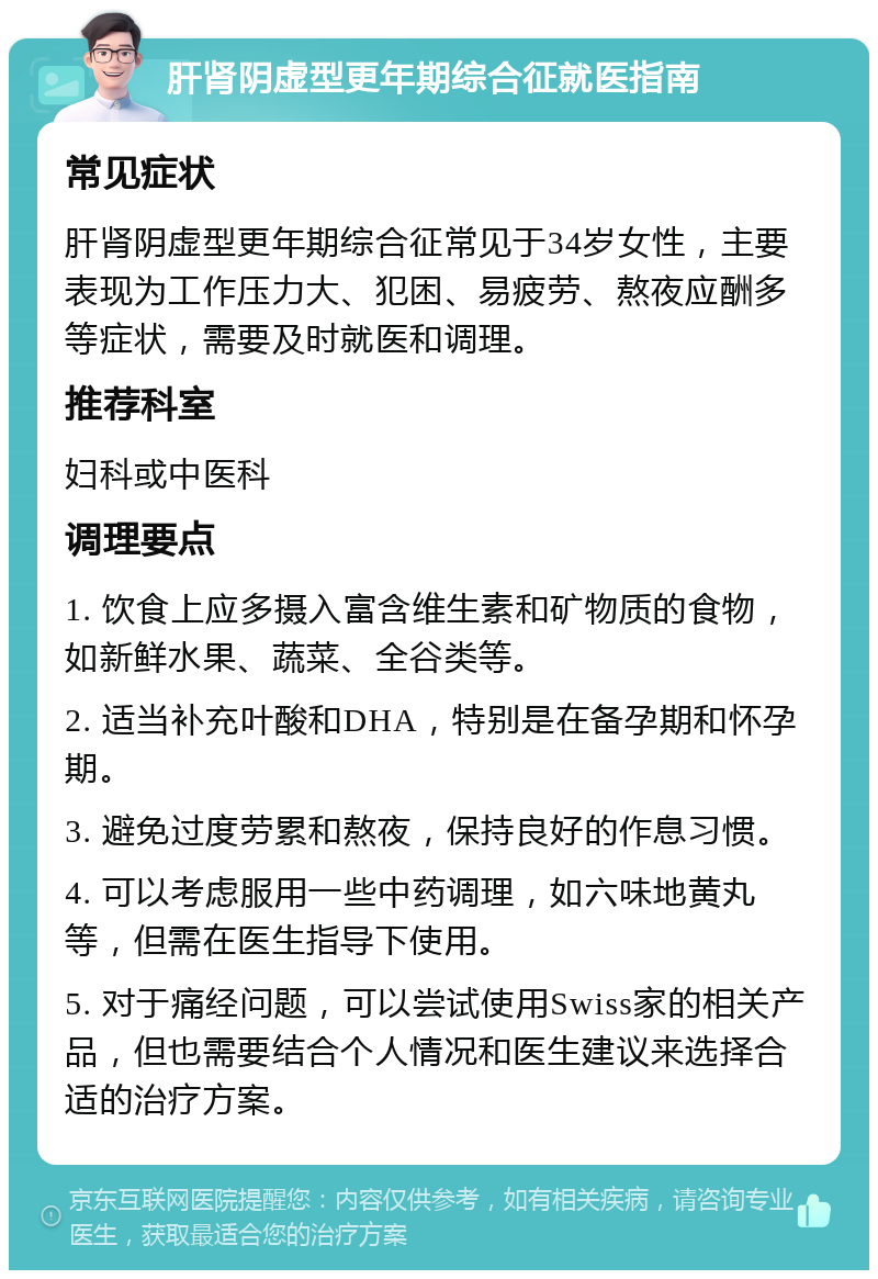 肝肾阴虚型更年期综合征就医指南 常见症状 肝肾阴虚型更年期综合征常见于34岁女性，主要表现为工作压力大、犯困、易疲劳、熬夜应酬多等症状，需要及时就医和调理。 推荐科室 妇科或中医科 调理要点 1. 饮食上应多摄入富含维生素和矿物质的食物，如新鲜水果、蔬菜、全谷类等。 2. 适当补充叶酸和DHA，特别是在备孕期和怀孕期。 3. 避免过度劳累和熬夜，保持良好的作息习惯。 4. 可以考虑服用一些中药调理，如六味地黄丸等，但需在医生指导下使用。 5. 对于痛经问题，可以尝试使用Swiss家的相关产品，但也需要结合个人情况和医生建议来选择合适的治疗方案。