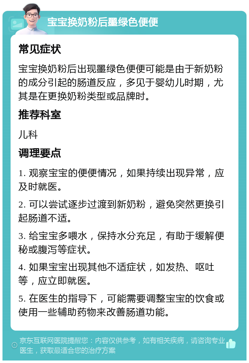 宝宝换奶粉后墨绿色便便 常见症状 宝宝换奶粉后出现墨绿色便便可能是由于新奶粉的成分引起的肠道反应，多见于婴幼儿时期，尤其是在更换奶粉类型或品牌时。 推荐科室 儿科 调理要点 1. 观察宝宝的便便情况，如果持续出现异常，应及时就医。 2. 可以尝试逐步过渡到新奶粉，避免突然更换引起肠道不适。 3. 给宝宝多喂水，保持水分充足，有助于缓解便秘或腹泻等症状。 4. 如果宝宝出现其他不适症状，如发热、呕吐等，应立即就医。 5. 在医生的指导下，可能需要调整宝宝的饮食或使用一些辅助药物来改善肠道功能。