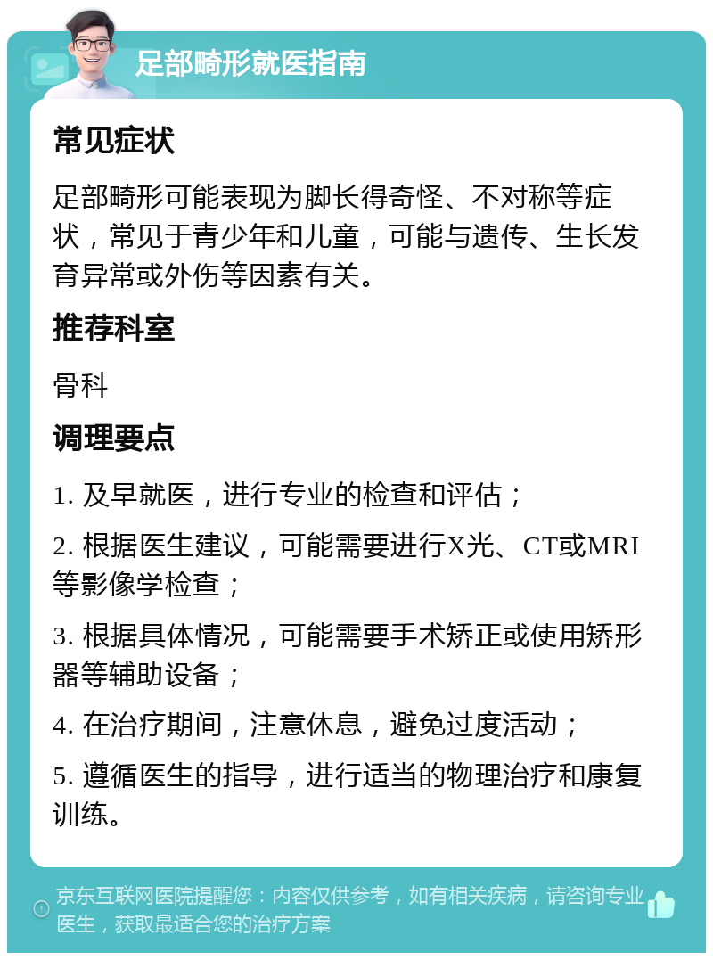 足部畸形就医指南 常见症状 足部畸形可能表现为脚长得奇怪、不对称等症状，常见于青少年和儿童，可能与遗传、生长发育异常或外伤等因素有关。 推荐科室 骨科 调理要点 1. 及早就医，进行专业的检查和评估； 2. 根据医生建议，可能需要进行X光、CT或MRI等影像学检查； 3. 根据具体情况，可能需要手术矫正或使用矫形器等辅助设备； 4. 在治疗期间，注意休息，避免过度活动； 5. 遵循医生的指导，进行适当的物理治疗和康复训练。