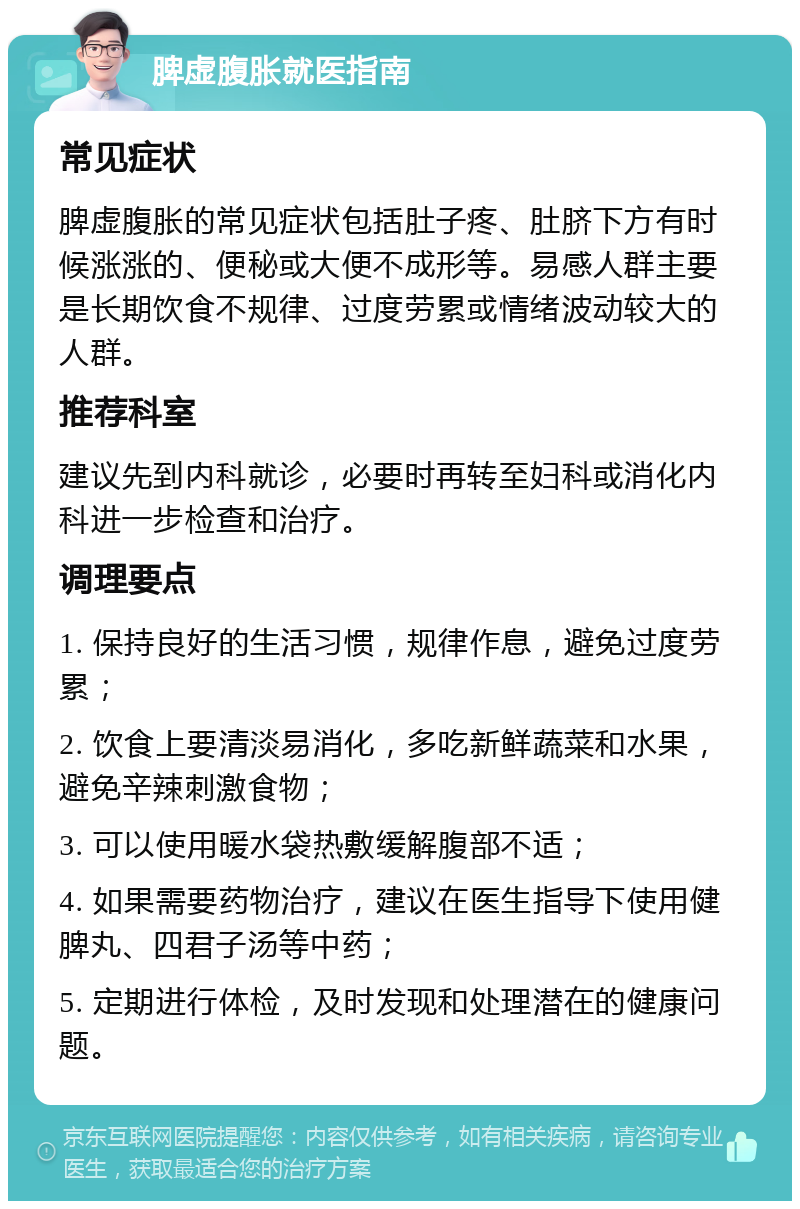 脾虚腹胀就医指南 常见症状 脾虚腹胀的常见症状包括肚子疼、肚脐下方有时候涨涨的、便秘或大便不成形等。易感人群主要是长期饮食不规律、过度劳累或情绪波动较大的人群。 推荐科室 建议先到内科就诊，必要时再转至妇科或消化内科进一步检查和治疗。 调理要点 1. 保持良好的生活习惯，规律作息，避免过度劳累； 2. 饮食上要清淡易消化，多吃新鲜蔬菜和水果，避免辛辣刺激食物； 3. 可以使用暖水袋热敷缓解腹部不适； 4. 如果需要药物治疗，建议在医生指导下使用健脾丸、四君子汤等中药； 5. 定期进行体检，及时发现和处理潜在的健康问题。