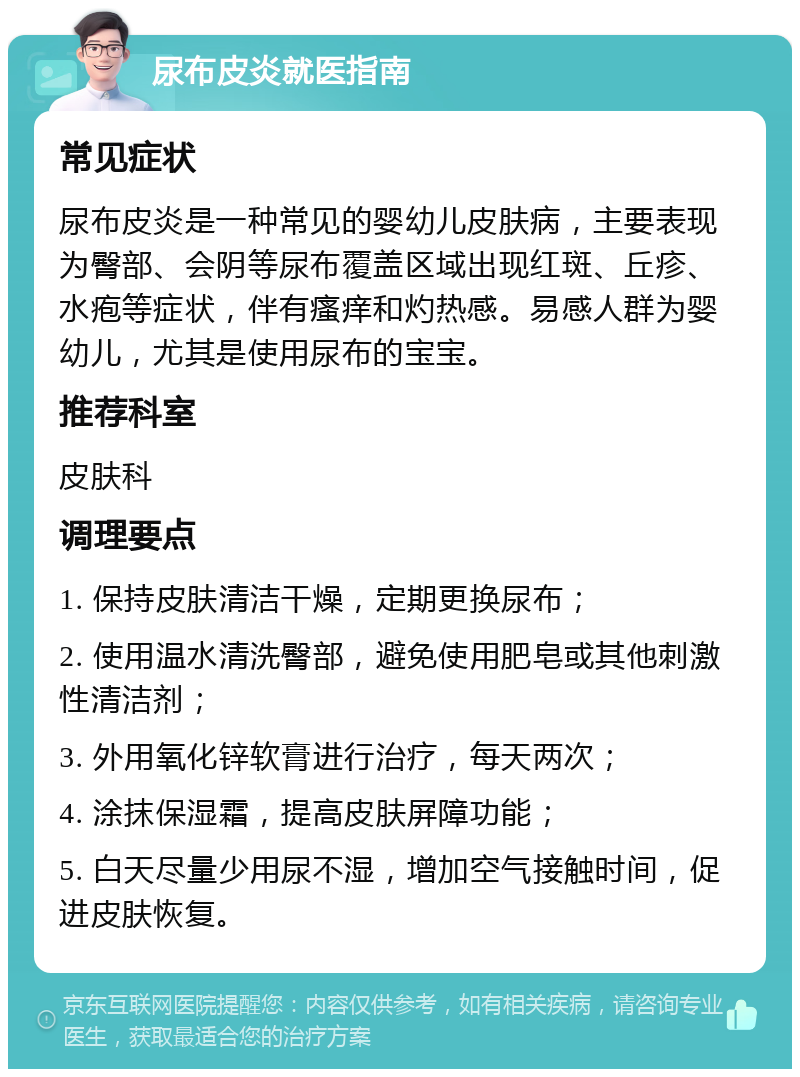 尿布皮炎就医指南 常见症状 尿布皮炎是一种常见的婴幼儿皮肤病，主要表现为臀部、会阴等尿布覆盖区域出现红斑、丘疹、水疱等症状，伴有瘙痒和灼热感。易感人群为婴幼儿，尤其是使用尿布的宝宝。 推荐科室 皮肤科 调理要点 1. 保持皮肤清洁干燥，定期更换尿布； 2. 使用温水清洗臀部，避免使用肥皂或其他刺激性清洁剂； 3. 外用氧化锌软膏进行治疗，每天两次； 4. 涂抹保湿霜，提高皮肤屏障功能； 5. 白天尽量少用尿不湿，增加空气接触时间，促进皮肤恢复。