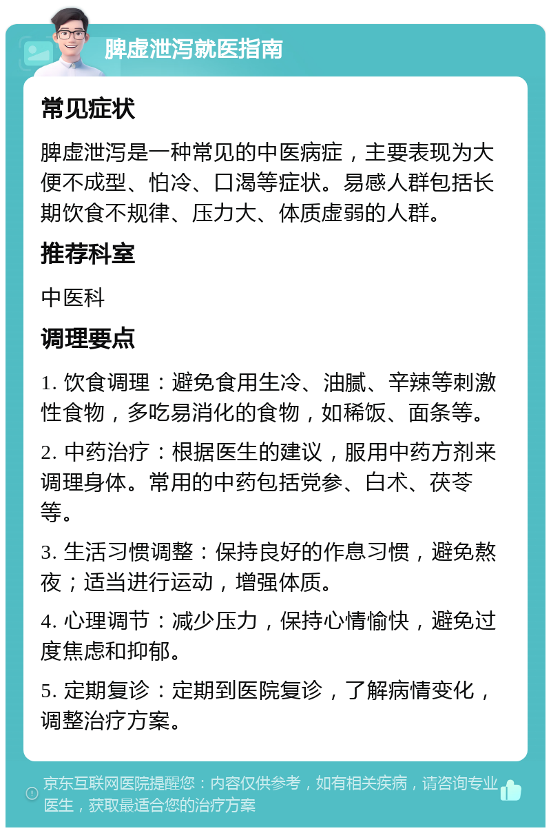 脾虚泄泻就医指南 常见症状 脾虚泄泻是一种常见的中医病症，主要表现为大便不成型、怕冷、口渴等症状。易感人群包括长期饮食不规律、压力大、体质虚弱的人群。 推荐科室 中医科 调理要点 1. 饮食调理：避免食用生冷、油腻、辛辣等刺激性食物，多吃易消化的食物，如稀饭、面条等。 2. 中药治疗：根据医生的建议，服用中药方剂来调理身体。常用的中药包括党参、白术、茯苓等。 3. 生活习惯调整：保持良好的作息习惯，避免熬夜；适当进行运动，增强体质。 4. 心理调节：减少压力，保持心情愉快，避免过度焦虑和抑郁。 5. 定期复诊：定期到医院复诊，了解病情变化，调整治疗方案。