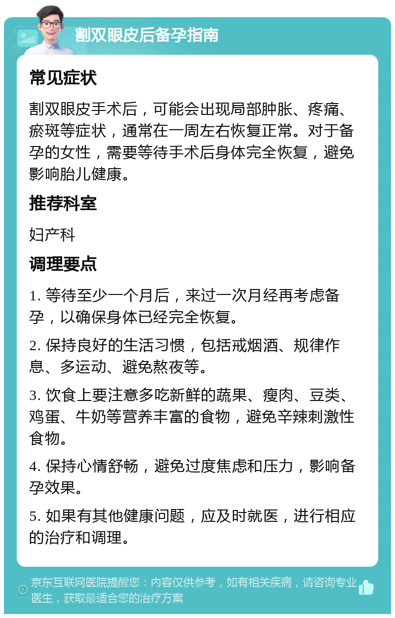 割双眼皮后备孕指南 常见症状 割双眼皮手术后，可能会出现局部肿胀、疼痛、瘀斑等症状，通常在一周左右恢复正常。对于备孕的女性，需要等待手术后身体完全恢复，避免影响胎儿健康。 推荐科室 妇产科 调理要点 1. 等待至少一个月后，来过一次月经再考虑备孕，以确保身体已经完全恢复。 2. 保持良好的生活习惯，包括戒烟酒、规律作息、多运动、避免熬夜等。 3. 饮食上要注意多吃新鲜的蔬果、瘦肉、豆类、鸡蛋、牛奶等营养丰富的食物，避免辛辣刺激性食物。 4. 保持心情舒畅，避免过度焦虑和压力，影响备孕效果。 5. 如果有其他健康问题，应及时就医，进行相应的治疗和调理。