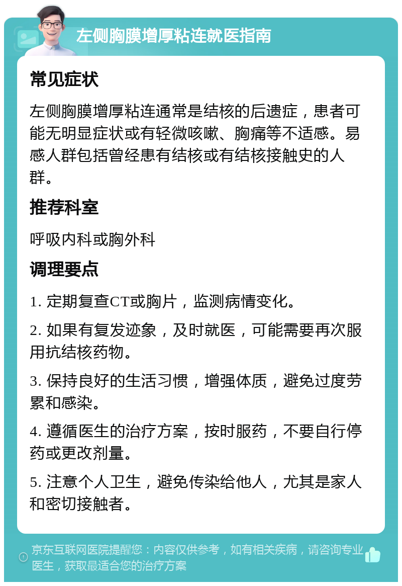 左侧胸膜增厚粘连就医指南 常见症状 左侧胸膜增厚粘连通常是结核的后遗症，患者可能无明显症状或有轻微咳嗽、胸痛等不适感。易感人群包括曾经患有结核或有结核接触史的人群。 推荐科室 呼吸内科或胸外科 调理要点 1. 定期复查CT或胸片，监测病情变化。 2. 如果有复发迹象，及时就医，可能需要再次服用抗结核药物。 3. 保持良好的生活习惯，增强体质，避免过度劳累和感染。 4. 遵循医生的治疗方案，按时服药，不要自行停药或更改剂量。 5. 注意个人卫生，避免传染给他人，尤其是家人和密切接触者。