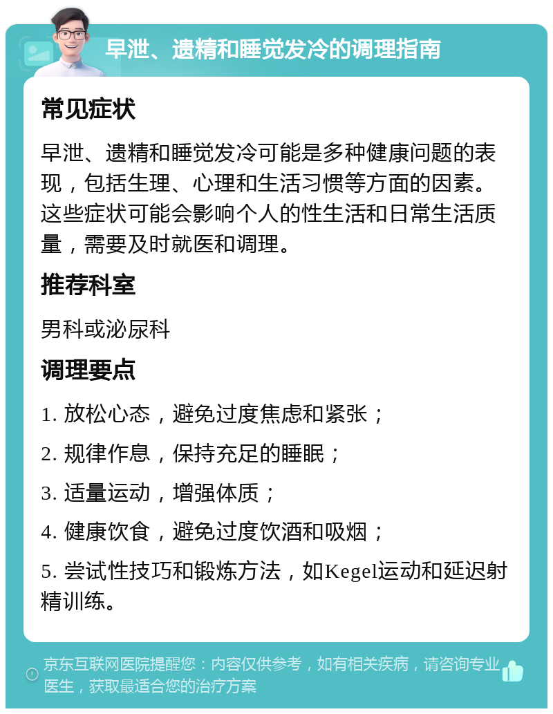 早泄、遗精和睡觉发冷的调理指南 常见症状 早泄、遗精和睡觉发冷可能是多种健康问题的表现，包括生理、心理和生活习惯等方面的因素。这些症状可能会影响个人的性生活和日常生活质量，需要及时就医和调理。 推荐科室 男科或泌尿科 调理要点 1. 放松心态，避免过度焦虑和紧张； 2. 规律作息，保持充足的睡眠； 3. 适量运动，增强体质； 4. 健康饮食，避免过度饮酒和吸烟； 5. 尝试性技巧和锻炼方法，如Kegel运动和延迟射精训练。