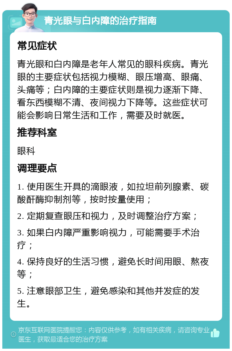 青光眼与白内障的治疗指南 常见症状 青光眼和白内障是老年人常见的眼科疾病。青光眼的主要症状包括视力模糊、眼压增高、眼痛、头痛等；白内障的主要症状则是视力逐渐下降、看东西模糊不清、夜间视力下降等。这些症状可能会影响日常生活和工作，需要及时就医。 推荐科室 眼科 调理要点 1. 使用医生开具的滴眼液，如拉坦前列腺素、碳酸酐酶抑制剂等，按时按量使用； 2. 定期复查眼压和视力，及时调整治疗方案； 3. 如果白内障严重影响视力，可能需要手术治疗； 4. 保持良好的生活习惯，避免长时间用眼、熬夜等； 5. 注意眼部卫生，避免感染和其他并发症的发生。