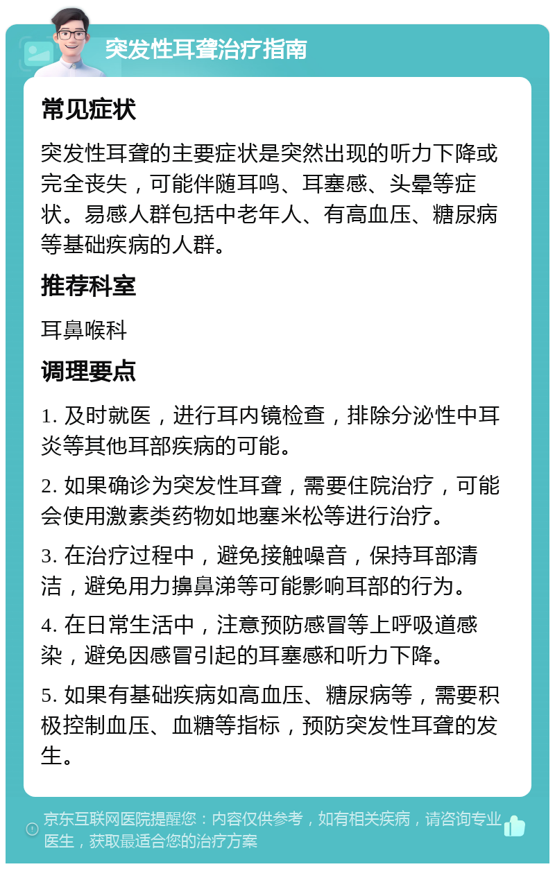 突发性耳聋治疗指南 常见症状 突发性耳聋的主要症状是突然出现的听力下降或完全丧失，可能伴随耳鸣、耳塞感、头晕等症状。易感人群包括中老年人、有高血压、糖尿病等基础疾病的人群。 推荐科室 耳鼻喉科 调理要点 1. 及时就医，进行耳内镜检查，排除分泌性中耳炎等其他耳部疾病的可能。 2. 如果确诊为突发性耳聋，需要住院治疗，可能会使用激素类药物如地塞米松等进行治疗。 3. 在治疗过程中，避免接触噪音，保持耳部清洁，避免用力擤鼻涕等可能影响耳部的行为。 4. 在日常生活中，注意预防感冒等上呼吸道感染，避免因感冒引起的耳塞感和听力下降。 5. 如果有基础疾病如高血压、糖尿病等，需要积极控制血压、血糖等指标，预防突发性耳聋的发生。