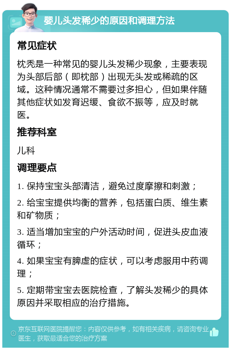 婴儿头发稀少的原因和调理方法 常见症状 枕秃是一种常见的婴儿头发稀少现象，主要表现为头部后部（即枕部）出现无头发或稀疏的区域。这种情况通常不需要过多担心，但如果伴随其他症状如发育迟缓、食欲不振等，应及时就医。 推荐科室 儿科 调理要点 1. 保持宝宝头部清洁，避免过度摩擦和刺激； 2. 给宝宝提供均衡的营养，包括蛋白质、维生素和矿物质； 3. 适当增加宝宝的户外活动时间，促进头皮血液循环； 4. 如果宝宝有脾虚的症状，可以考虑服用中药调理； 5. 定期带宝宝去医院检查，了解头发稀少的具体原因并采取相应的治疗措施。