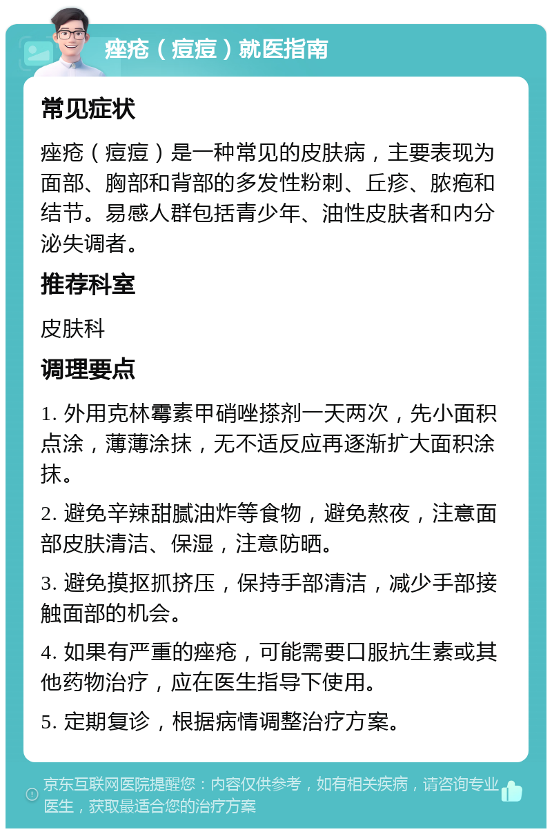 痤疮（痘痘）就医指南 常见症状 痤疮（痘痘）是一种常见的皮肤病，主要表现为面部、胸部和背部的多发性粉刺、丘疹、脓疱和结节。易感人群包括青少年、油性皮肤者和内分泌失调者。 推荐科室 皮肤科 调理要点 1. 外用克林霉素甲硝唑搽剂一天两次，先小面积点涂，薄薄涂抹，无不适反应再逐渐扩大面积涂抹。 2. 避免辛辣甜腻油炸等食物，避免熬夜，注意面部皮肤清洁、保湿，注意防晒。 3. 避免摸抠抓挤压，保持手部清洁，减少手部接触面部的机会。 4. 如果有严重的痤疮，可能需要口服抗生素或其他药物治疗，应在医生指导下使用。 5. 定期复诊，根据病情调整治疗方案。