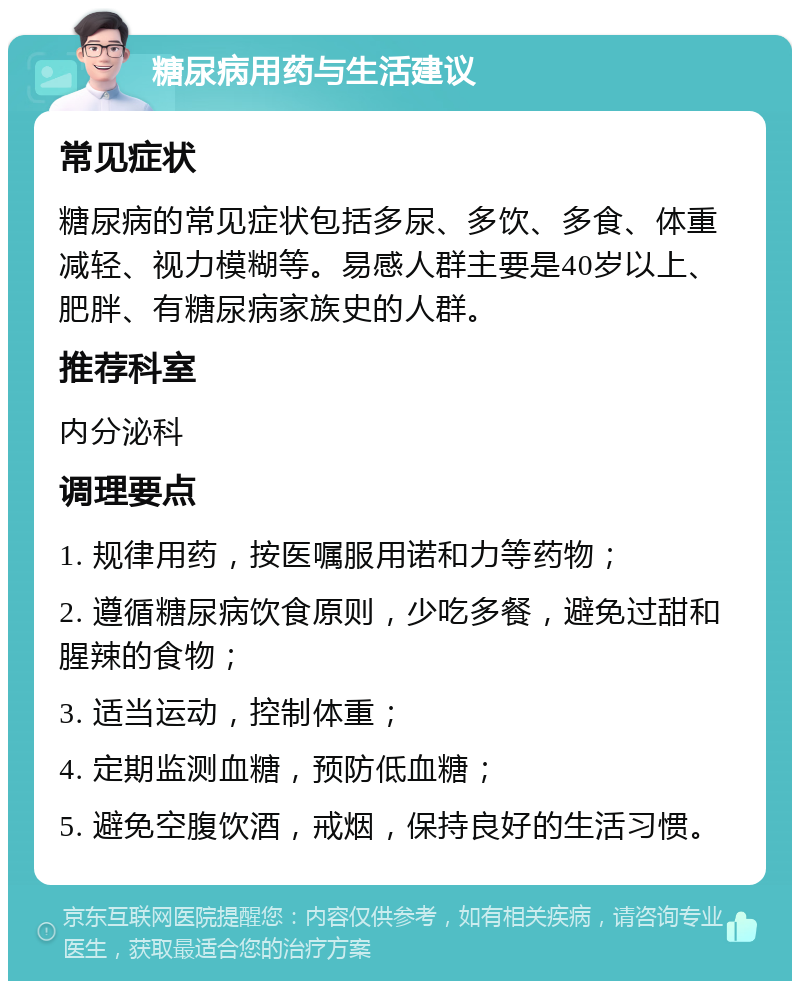 糖尿病用药与生活建议 常见症状 糖尿病的常见症状包括多尿、多饮、多食、体重减轻、视力模糊等。易感人群主要是40岁以上、肥胖、有糖尿病家族史的人群。 推荐科室 内分泌科 调理要点 1. 规律用药，按医嘱服用诺和力等药物； 2. 遵循糖尿病饮食原则，少吃多餐，避免过甜和腥辣的食物； 3. 适当运动，控制体重； 4. 定期监测血糖，预防低血糖； 5. 避免空腹饮酒，戒烟，保持良好的生活习惯。