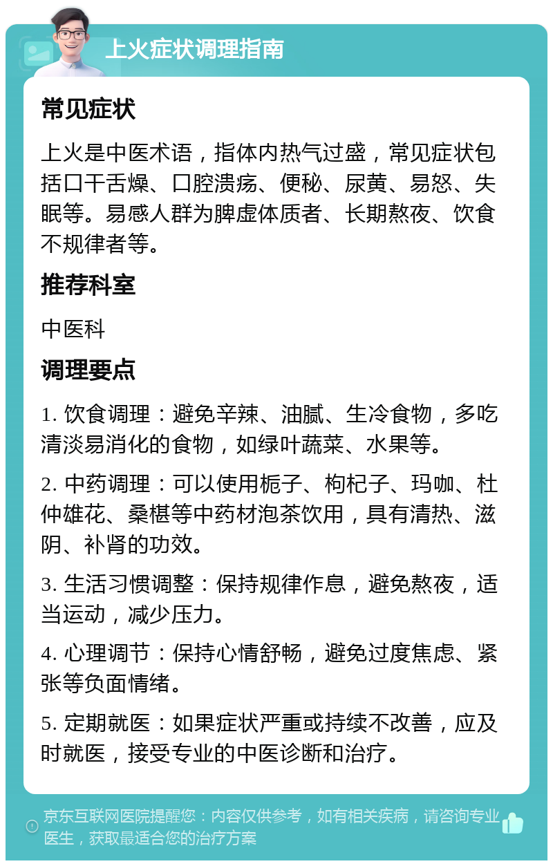 上火症状调理指南 常见症状 上火是中医术语，指体内热气过盛，常见症状包括口干舌燥、口腔溃疡、便秘、尿黄、易怒、失眠等。易感人群为脾虚体质者、长期熬夜、饮食不规律者等。 推荐科室 中医科 调理要点 1. 饮食调理：避免辛辣、油腻、生冷食物，多吃清淡易消化的食物，如绿叶蔬菜、水果等。 2. 中药调理：可以使用栀子、枸杞子、玛咖、杜仲雄花、桑椹等中药材泡茶饮用，具有清热、滋阴、补肾的功效。 3. 生活习惯调整：保持规律作息，避免熬夜，适当运动，减少压力。 4. 心理调节：保持心情舒畅，避免过度焦虑、紧张等负面情绪。 5. 定期就医：如果症状严重或持续不改善，应及时就医，接受专业的中医诊断和治疗。