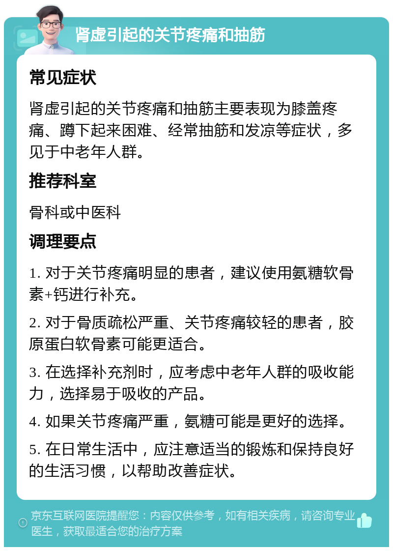 肾虚引起的关节疼痛和抽筋 常见症状 肾虚引起的关节疼痛和抽筋主要表现为膝盖疼痛、蹲下起来困难、经常抽筋和发凉等症状，多见于中老年人群。 推荐科室 骨科或中医科 调理要点 1. 对于关节疼痛明显的患者，建议使用氨糖软骨素+钙进行补充。 2. 对于骨质疏松严重、关节疼痛较轻的患者，胶原蛋白软骨素可能更适合。 3. 在选择补充剂时，应考虑中老年人群的吸收能力，选择易于吸收的产品。 4. 如果关节疼痛严重，氨糖可能是更好的选择。 5. 在日常生活中，应注意适当的锻炼和保持良好的生活习惯，以帮助改善症状。