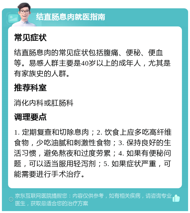 结直肠息肉就医指南 常见症状 结直肠息肉的常见症状包括腹痛、便秘、便血等。易感人群主要是40岁以上的成年人，尤其是有家族史的人群。 推荐科室 消化内科或肛肠科 调理要点 1. 定期复查和切除息肉；2. 饮食上应多吃高纤维食物，少吃油腻和刺激性食物；3. 保持良好的生活习惯，避免熬夜和过度劳累；4. 如果有便秘问题，可以适当服用轻泻剂；5. 如果症状严重，可能需要进行手术治疗。