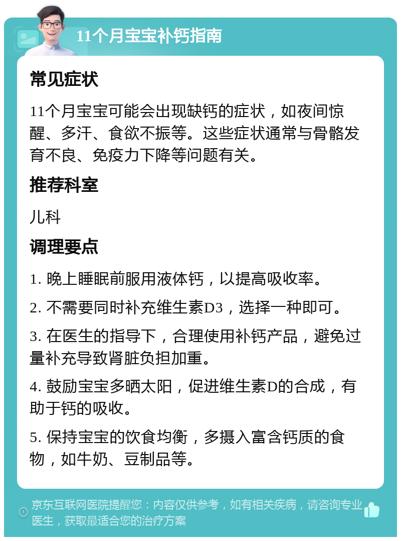 11个月宝宝补钙指南 常见症状 11个月宝宝可能会出现缺钙的症状，如夜间惊醒、多汗、食欲不振等。这些症状通常与骨骼发育不良、免疫力下降等问题有关。 推荐科室 儿科 调理要点 1. 晚上睡眠前服用液体钙，以提高吸收率。 2. 不需要同时补充维生素D3，选择一种即可。 3. 在医生的指导下，合理使用补钙产品，避免过量补充导致肾脏负担加重。 4. 鼓励宝宝多晒太阳，促进维生素D的合成，有助于钙的吸收。 5. 保持宝宝的饮食均衡，多摄入富含钙质的食物，如牛奶、豆制品等。