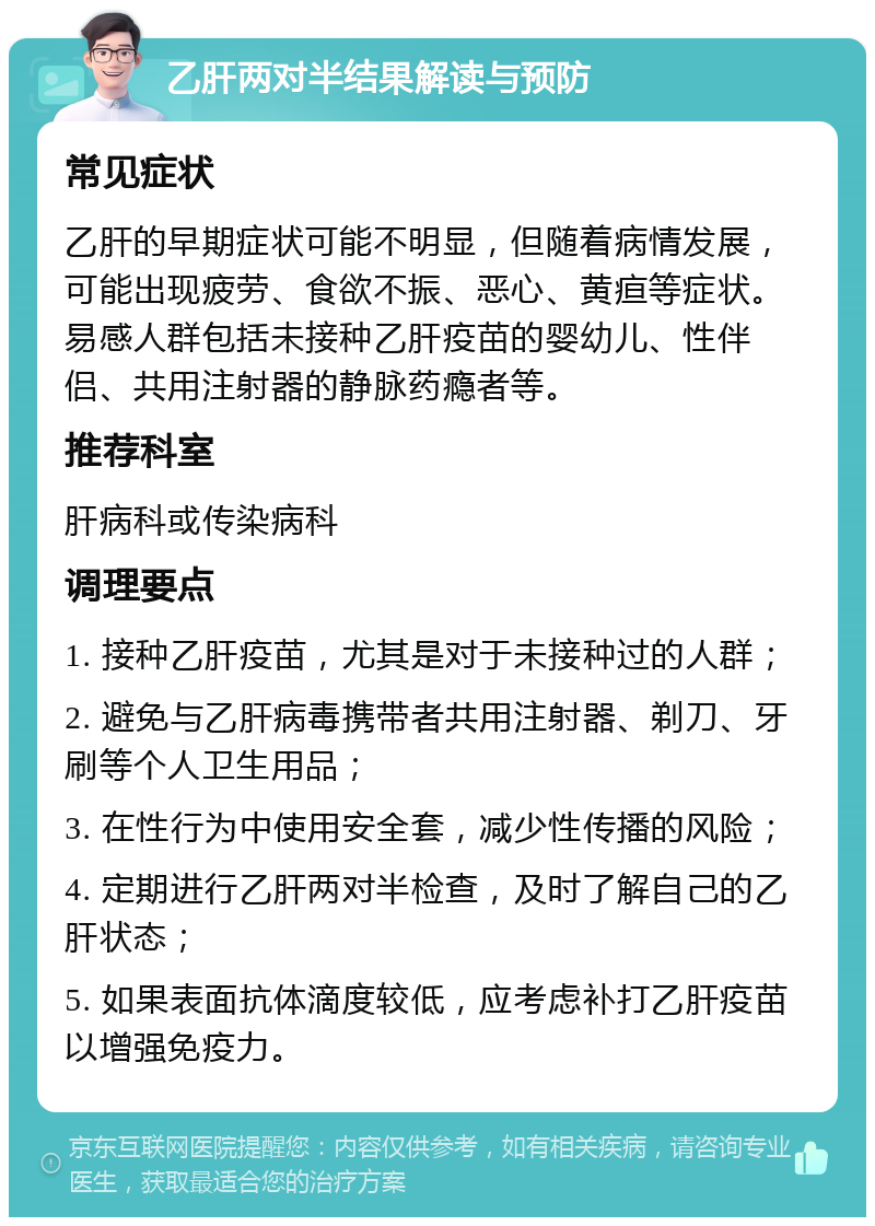 乙肝两对半结果解读与预防 常见症状 乙肝的早期症状可能不明显，但随着病情发展，可能出现疲劳、食欲不振、恶心、黄疸等症状。易感人群包括未接种乙肝疫苗的婴幼儿、性伴侣、共用注射器的静脉药瘾者等。 推荐科室 肝病科或传染病科 调理要点 1. 接种乙肝疫苗，尤其是对于未接种过的人群； 2. 避免与乙肝病毒携带者共用注射器、剃刀、牙刷等个人卫生用品； 3. 在性行为中使用安全套，减少性传播的风险； 4. 定期进行乙肝两对半检查，及时了解自己的乙肝状态； 5. 如果表面抗体滴度较低，应考虑补打乙肝疫苗以增强免疫力。