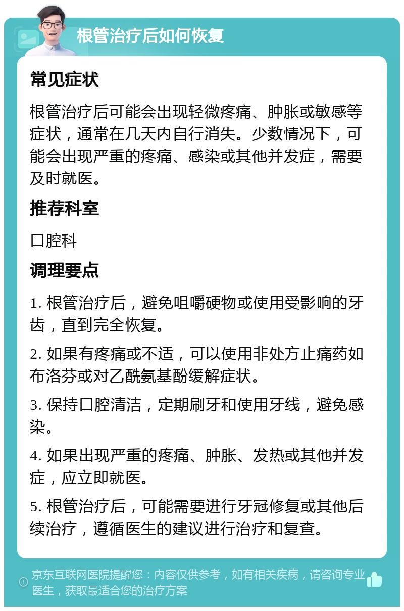 根管治疗后如何恢复 常见症状 根管治疗后可能会出现轻微疼痛、肿胀或敏感等症状，通常在几天内自行消失。少数情况下，可能会出现严重的疼痛、感染或其他并发症，需要及时就医。 推荐科室 口腔科 调理要点 1. 根管治疗后，避免咀嚼硬物或使用受影响的牙齿，直到完全恢复。 2. 如果有疼痛或不适，可以使用非处方止痛药如布洛芬或对乙酰氨基酚缓解症状。 3. 保持口腔清洁，定期刷牙和使用牙线，避免感染。 4. 如果出现严重的疼痛、肿胀、发热或其他并发症，应立即就医。 5. 根管治疗后，可能需要进行牙冠修复或其他后续治疗，遵循医生的建议进行治疗和复查。