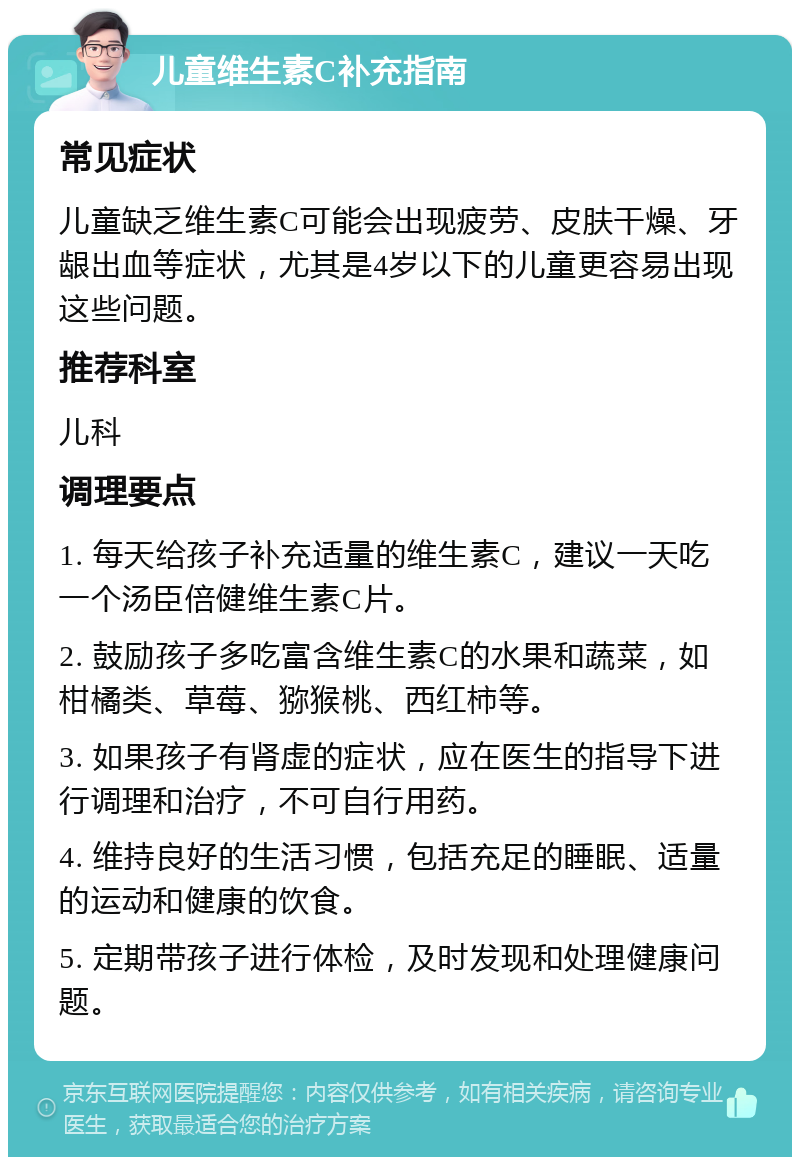 儿童维生素C补充指南 常见症状 儿童缺乏维生素C可能会出现疲劳、皮肤干燥、牙龈出血等症状，尤其是4岁以下的儿童更容易出现这些问题。 推荐科室 儿科 调理要点 1. 每天给孩子补充适量的维生素C，建议一天吃一个汤臣倍健维生素C片。 2. 鼓励孩子多吃富含维生素C的水果和蔬菜，如柑橘类、草莓、猕猴桃、西红柿等。 3. 如果孩子有肾虚的症状，应在医生的指导下进行调理和治疗，不可自行用药。 4. 维持良好的生活习惯，包括充足的睡眠、适量的运动和健康的饮食。 5. 定期带孩子进行体检，及时发现和处理健康问题。