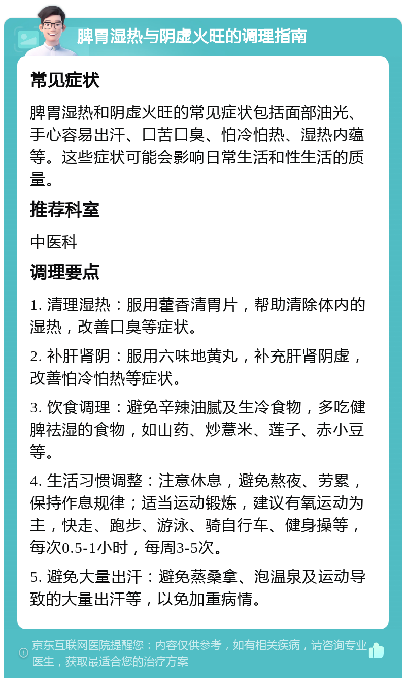 脾胃湿热与阴虚火旺的调理指南 常见症状 脾胃湿热和阴虚火旺的常见症状包括面部油光、手心容易出汗、口苦口臭、怕冷怕热、湿热内蕴等。这些症状可能会影响日常生活和性生活的质量。 推荐科室 中医科 调理要点 1. 清理湿热：服用藿香清胃片，帮助清除体内的湿热，改善口臭等症状。 2. 补肝肾阴：服用六味地黄丸，补充肝肾阴虚，改善怕冷怕热等症状。 3. 饮食调理：避免辛辣油腻及生冷食物，多吃健脾祛湿的食物，如山药、炒薏米、莲子、赤小豆等。 4. 生活习惯调整：注意休息，避免熬夜、劳累，保持作息规律；适当运动锻炼，建议有氧运动为主，快走、跑步、游泳、骑自行车、健身操等，每次0.5-1小时，每周3-5次。 5. 避免大量出汗：避免蒸桑拿、泡温泉及运动导致的大量出汗等，以免加重病情。