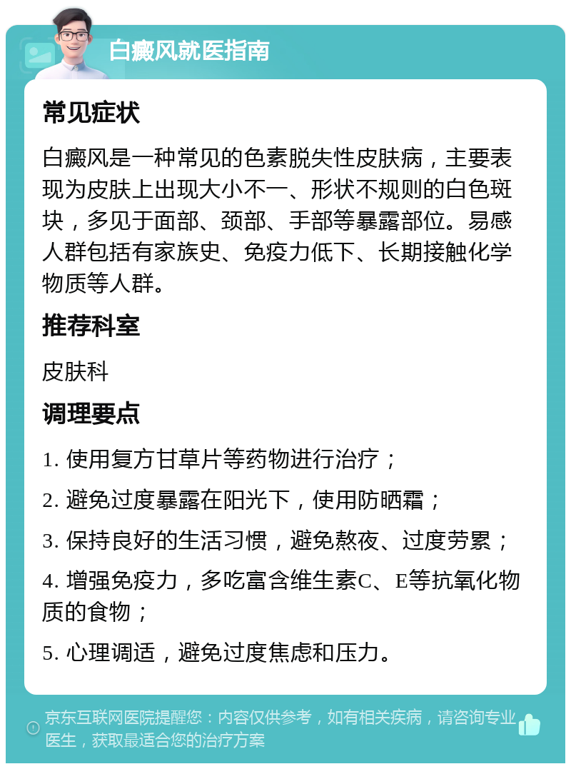 白癜风就医指南 常见症状 白癜风是一种常见的色素脱失性皮肤病，主要表现为皮肤上出现大小不一、形状不规则的白色斑块，多见于面部、颈部、手部等暴露部位。易感人群包括有家族史、免疫力低下、长期接触化学物质等人群。 推荐科室 皮肤科 调理要点 1. 使用复方甘草片等药物进行治疗； 2. 避免过度暴露在阳光下，使用防晒霜； 3. 保持良好的生活习惯，避免熬夜、过度劳累； 4. 增强免疫力，多吃富含维生素C、E等抗氧化物质的食物； 5. 心理调适，避免过度焦虑和压力。