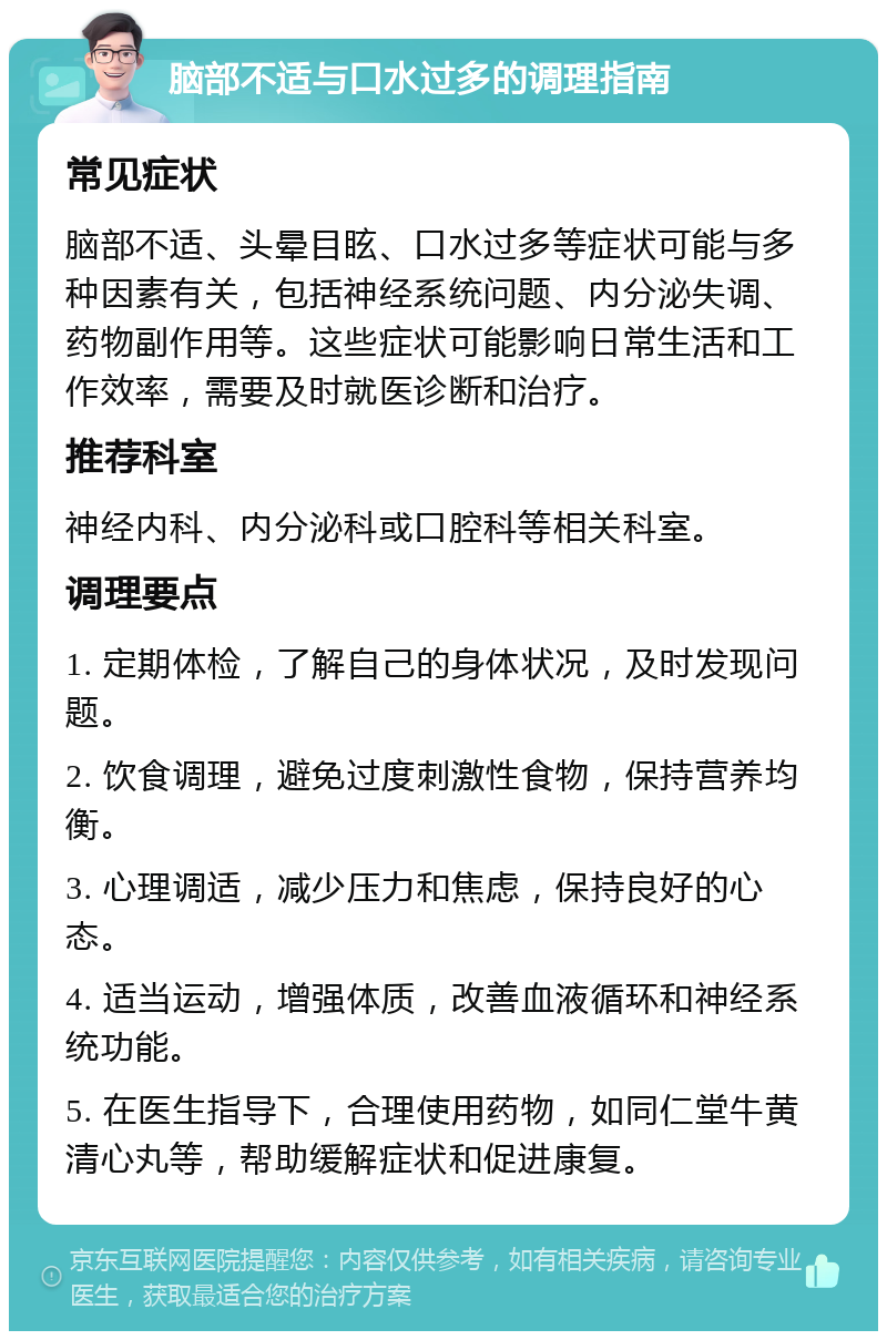 脑部不适与口水过多的调理指南 常见症状 脑部不适、头晕目眩、口水过多等症状可能与多种因素有关，包括神经系统问题、内分泌失调、药物副作用等。这些症状可能影响日常生活和工作效率，需要及时就医诊断和治疗。 推荐科室 神经内科、内分泌科或口腔科等相关科室。 调理要点 1. 定期体检，了解自己的身体状况，及时发现问题。 2. 饮食调理，避免过度刺激性食物，保持营养均衡。 3. 心理调适，减少压力和焦虑，保持良好的心态。 4. 适当运动，增强体质，改善血液循环和神经系统功能。 5. 在医生指导下，合理使用药物，如同仁堂牛黄清心丸等，帮助缓解症状和促进康复。