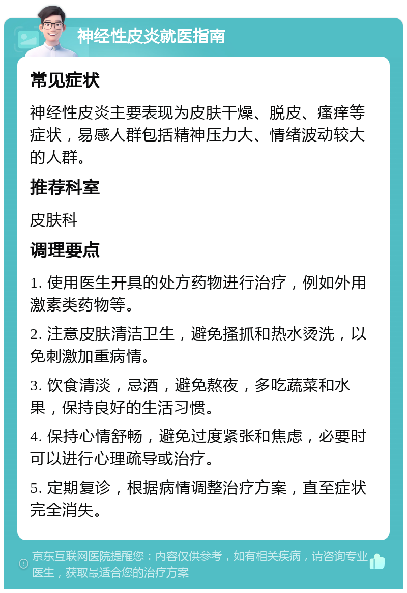 神经性皮炎就医指南 常见症状 神经性皮炎主要表现为皮肤干燥、脱皮、瘙痒等症状，易感人群包括精神压力大、情绪波动较大的人群。 推荐科室 皮肤科 调理要点 1. 使用医生开具的处方药物进行治疗，例如外用激素类药物等。 2. 注意皮肤清洁卫生，避免搔抓和热水烫洗，以免刺激加重病情。 3. 饮食清淡，忌酒，避免熬夜，多吃蔬菜和水果，保持良好的生活习惯。 4. 保持心情舒畅，避免过度紧张和焦虑，必要时可以进行心理疏导或治疗。 5. 定期复诊，根据病情调整治疗方案，直至症状完全消失。