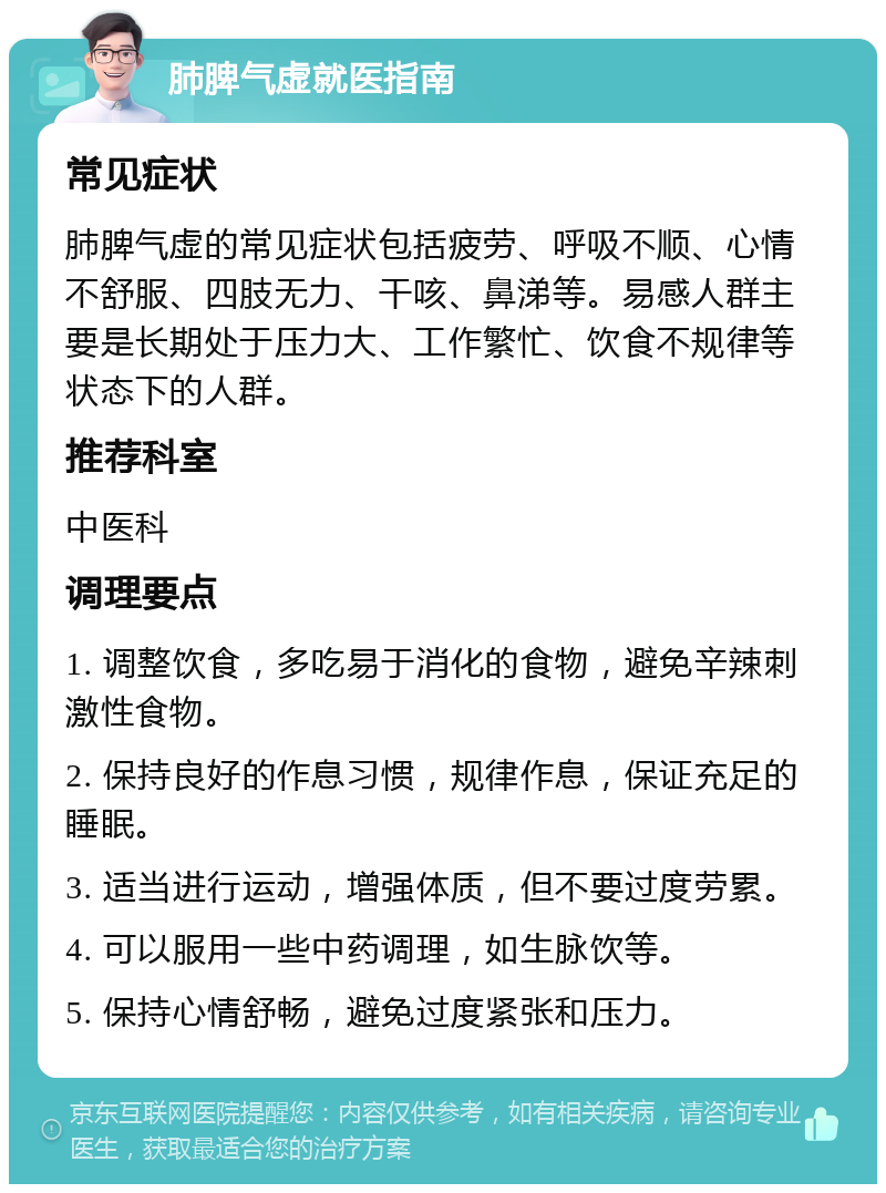 肺脾气虚就医指南 常见症状 肺脾气虚的常见症状包括疲劳、呼吸不顺、心情不舒服、四肢无力、干咳、鼻涕等。易感人群主要是长期处于压力大、工作繁忙、饮食不规律等状态下的人群。 推荐科室 中医科 调理要点 1. 调整饮食，多吃易于消化的食物，避免辛辣刺激性食物。 2. 保持良好的作息习惯，规律作息，保证充足的睡眠。 3. 适当进行运动，增强体质，但不要过度劳累。 4. 可以服用一些中药调理，如生脉饮等。 5. 保持心情舒畅，避免过度紧张和压力。