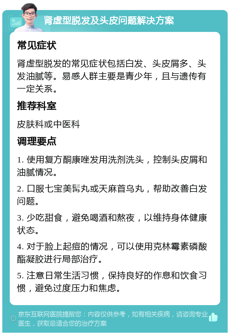 肾虚型脱发及头皮问题解决方案 常见症状 肾虚型脱发的常见症状包括白发、头皮屑多、头发油腻等。易感人群主要是青少年，且与遗传有一定关系。 推荐科室 皮肤科或中医科 调理要点 1. 使用复方酮康唑发用洗剂洗头，控制头皮屑和油腻情况。 2. 口服七宝美髯丸或天麻首乌丸，帮助改善白发问题。 3. 少吃甜食，避免喝酒和熬夜，以维持身体健康状态。 4. 对于脸上起痘的情况，可以使用克林霉素磷酸酯凝胶进行局部治疗。 5. 注意日常生活习惯，保持良好的作息和饮食习惯，避免过度压力和焦虑。